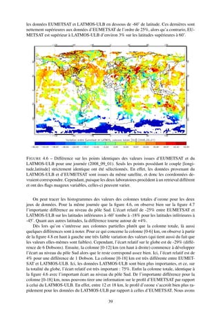les données EUMETSAT et LATMOS-ULB en dessous de -60˚ de latitude. Ces dernières sont
nettement supérieures aux données d’EUMETSAT de l’ordre de 25%, alors qu’a contrario, EU-
METSAT est supérieur à LATMOS-ULB d’environ 3% sur les latitudes supérieures à 60˚.




F IGURE 4.6 – Différence sur les points identiques des valeurs issues d’EUMETSAT et du
LATMOS-ULB pour une journée (2008_09_01). Seuls les points possédant le couple [longi-
tude,latitude] strictement identique ont été sélectionnés. En effet, les données provenant du
LATMOS-ULB et d’EUMETSAT sont issues du même satellite, et donc les coordonnées de-
vraient correspondre. Cependant, puisque les deux laboratoires procèdent à un retrieval différent
et ont des ﬂags nuageux variables, celles-ci peuvent varier.


    On peut tracer les histogrammes des valeurs des colonnes totales d’ozone pour les deux
jeux de données. Pour la même journée que la ﬁgure 4.6, on observe bien sur la ﬁgure 4.7
l’importante différence au niveau du pôle Sud. L’écart relatif de -25% entre EUMETSAT et
LATMOS-ULB sur les latitudes inférieures à -60˚ tombe à -18% pour les latitudes inférieures à
-45˚. Quant aux autres latitudes, la différence tourne autour de +4%.
    Dès lors qu’on s’intéresse aux colonnes partielles plutôt que la colonne totale, là aussi
quelques différences sont à noter. Pour ce qui concerne la colonne [0-6] km, on observe à partir
de la ﬁgure 4.8 en haut à gauche une très faible variation des valeurs (qui tient aussi du fait que
les valeurs elles-mêmes sont faibles). Cependant, l’écart relatif sur le globe est de -29% (diffé-
rence de 6 Dobsons). Ensuite, la colonne [0-12] km (en haut à droite) commence à développer
l’écart au niveau du pôle Sud alors que le reste correspond assez bien. Ici, l’écart relatif est de
4% pour une différence de 1 Dobson. La colonne [0-18] km est très différente entre EUMET-
SAT et LATMOS-ULB. Ici, les données LATMOS-ULB sont bien plus importantes, et ce, sur
la totalité du globe, l’écart relatif est très important : 75%. Enﬁn la colonne totale, identique à
la ﬁgure 4.6 avec l’important écart au niveau du pôle Sud. De l’importante différence pour la
colonne [0-18] km, nous pouvons tirer une information sur le proﬁl d’EUMETSAT par rapport
à celui du LATMOS-ULB. En effet, entre 12 et 18 km, le proﬁl d’ozone s’accroît bien plus ra-
pidement pour les données du LATMOS-ULB par rapport à celles d’EUMETSAT. Nous avons

                                                39
 