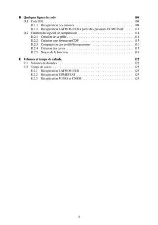 D Quelques lignes de code                                                                                                             108
  D.1 Code IDL . . . . . . . . . . . . . . . . . . . . . . . . . . . . . . . . . .                                        .   .   .   108
      D.1.1 Récupération des données . . . . . . . . . . . . . . . . . . . . .                                            .   .   .   108
      D.1.2 Récupération LATMOS-ULB à partir des pressions EUMETSAT                                                       .   .   .   112
  D.2 Création du logiciel de comparaison . . . . . . . . . . . . . . . . . . . .                                         .   .   .   114
      D.2.1 Création de la grille . . . . . . . . . . . . . . . . . . . . . . . . .                                       .   .   .   114
      D.2.2 Création sous format netCDF . . . . . . . . . . . . . . . . . . .                                             .   .   .   115
      D.2.3 Comparaison des proﬁls/histogrammes . . . . . . . . . . . . . .                                               .   .   .   116
      D.2.4 Création des cartes . . . . . . . . . . . . . . . . . . . . . . . . .                                         .   .   .   117
      D.2.5 Noyau de la fonction . . . . . . . . . . . . . . . . . . . . . . . .                                          .   .   .   119

E Volumes et temps de calculs.                                                                                                        122
  E.1 Volumes de données . . . . . . . . . .      .   .   .   .   .   .   .   .   .   .   .   .   .   .   .   .   .   .   .   .   .   122
  E.2 Temps de calcul . . . . . . . . . . . . .   .   .   .   .   .   .   .   .   .   .   .   .   .   .   .   .   .   .   .   .   .   123
      E.2.1 Récupération LATMOS-ULB .             .   .   .   .   .   .   .   .   .   .   .   .   .   .   .   .   .   .   .   .   .   123
      E.2.2 Récupération EUMETSAT . . .           .   .   .   .   .   .   .   .   .   .   .   .   .   .   .   .   .   .   .   .   .   123
      E.2.3 Récupération MIPAS et CNRM            .   .   .   .   .   .   .   .   .   .   .   .   .   .   .   .   .   .   .   .   .   123




                                              4
 