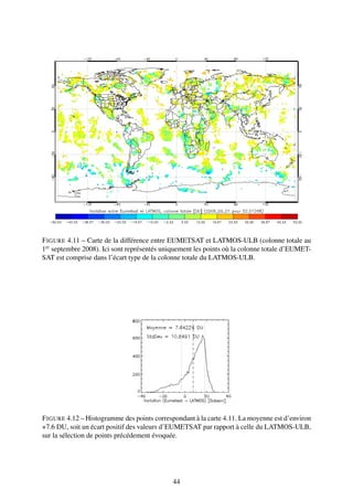 F IGURE 4.11 – Carte de la différence entre EUMETSAT et LATMOS-ULB (colonne totale au
1er septembre 2008). Ici sont représentés uniquement les points où la colonne totale d’EUMET-
SAT est comprise dans l’écart type de la colonne totale du LATMOS-ULB.




F IGURE 4.12 – Histogramme des points correspondant à la carte 4.11. La moyenne est d’environ
+7.6 DU, soit un écart positif des valeurs d’EUMETSAT par rapport à celle du LATMOS-ULB,
sur la sélection de points précédement évoquée.




                                             44
 