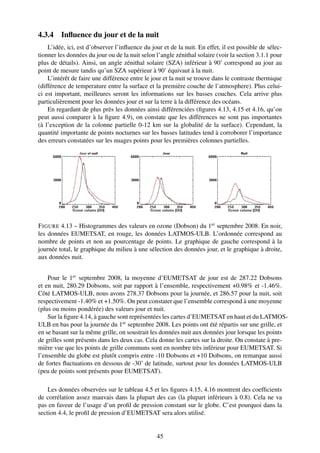 4.3.4 Inﬂuence du jour et de la nuit
    L’idée, ici, est d’observer l’inﬂuence du jour et de la nuit. En effet, il est possible de sélec-
tionner les données du jour ou de la nuit selon l’angle zénithal solaire (voir la section 3.1.1 pour
plus de détails). Ainsi, un angle zénithal solaire (SZA) inférieur à 90˚ correspond au jour au
point de mesure tandis qu’un SZA supérieur à 90˚ équivaut à la nuit.
    L’intérêt de faire une différence entre le jour et la nuit se trouve dans le contraste thermique
(différence de temperature entre la surface et la première couche de l’atmosphere). Plus celui-
ci est important, meilleures seront les informations sur les basses couches. Cela arrive plus
particulièrement pour les données jour et sur la terre à la différence des océans.
    En regardant de plus près les données ainsi différenciées (ﬁgures 4.13, 4.15 et 4.16, qu’on
peut aussi comparer à la ﬁgure 4.9), on constate que les différences ne sont pas importantes
(à l’exception de la colonne partielle 0-12 km sur la globalité de la surface). Cependant, la
quantité importante de points nocturnes sur les basses latitudes tend à corroborer l’importance
des erreurs constatées sur les nuages points pour les premières colonnes partielles.




F IGURE 4.13 – Histogrammes des valeurs en ozone (Dobson) du 1er septembre 2008. En noir,
les données EUMETSAT, en rouge, les données LATMOS-ULB. L’ordonnée correspond au
nombre de points et non au pourcentage de points. Le graphique de gauche correspond à la
journée total, le graphique du milieu à une sélection des données jour, et le graphique à droite,
aux données nuit.


    Pour le 1er septembre 2008, la moyenne d’EUMETSAT de jour est de 287.22 Dobsons
et en nuit, 280.29 Dobsons, soit par rapport à l’ensemble, respectivement +0.98% et -1.46%.
Côté LATMOS-ULB, nous avons 278.37 Dobsons pour la journée, et 286.57 pour la nuit, soit
respectivement -1.40% et +1.50%. On peut constater que l’ensemble correspond à une moyenne
(plus ou moins pondérée) des valeurs jour et nuit.
    Sur la ﬁgure 4.14, à gauche sont représentées les cartes d’EUMETSAT en haut et du LATMOS-
ULB en bas pour la journée du 1er septembre 2008. Les points ont été répartis sur une grille, et
en se basant sur la même grille, on soustrait les données nuit aux données jour lorsque les points
de grilles sont présents dans les deux cas. Cela donne les cartes sur la droite. On constate à pre-
mière vue que les points de grille communs sont en nombre très inférieur pour EUMETSAT. Si
l’ensemble du globe est plutôt compris entre -10 Dobsons et +10 Dobsons, on remarque aussi
de fortes ﬂuctuations en dessous de -30˚ de latitude, surtout pour les données LATMOS-ULB
(peu de points sont présents pour EUMETSAT).

    Les données observées sur le tableau 4.5 et les ﬁgures 4.15, 4.16 montrent des coefﬁcients
de corrélation assez mauvais dans la plupart des cas (la plupart inférieurs à 0.8). Cela ne va
pas en faveur de l’usage d’un proﬁl de pression constant sur le globe. C’est pourquoi dans la
section 4.4, le proﬁl de pression d’EUMETSAT sera alors utilisé.


                                                 45
 