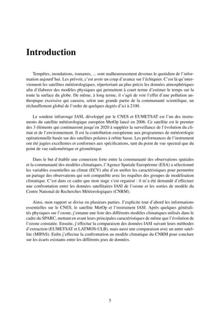 Introduction

    Tempêtes, inondations, tsunamis, ... sont malheureusement devenus le quotidien de l’infor-
mation aujourd’hui. Les prévoir, c’est avoir un coup d’avance sur l’échiquier. C’est là qu’inter-
viennent les satellites météorologiques, répertoriant au plus précis les données atmosphériques
aﬁn d’élaborer des modèles physiques qui permettent à court terme d’estimer le temps sur la
toute la surface du globe. De même, à long terme, il s’agit de voir l’effet d’une pollution an-
thropique excessive qui causera, selon une grande partie de la communauté scientiﬁque, un
réchauffement global de l’ordre de quelques degrés d’ici à 2100.

    Le sondeur infrarouge IASI, développé par le CNES et EUMETSAT est l’un des instru-
ments du satellite météorologique européen MetOp lancé en 2006. Ce satellite est le premier
des 3 éléments qui continueront jusqu’en 2020 à suppléer la surveillance de l’évolution du cli-
mat et de l’environnement. Il est la contribution européenne aux programmes de météorologie
opérationnelle basée sur des satellites polaires à orbite basse. Les performances de l’instrument
ont été jugées excellentes et conformes aux spéciﬁcations, tant du point de vue spectral que du
point de vue radiométrique et géométrique.

     Dans le but d’établir une connexion forte entre la communauté des observations spatiales
et la communauté des modèles climatiques, l’Agence Spatiale Européenne (ESA) a sélectionné
les variables essentielles au climat (ECV) aﬁn d’en uniﬁer les caractéristiques pour permettre
un partage des observations qui soit compatible avec les requêtes des groupes de modélisation
climatique. C’est dans ce cadre que mon stage s’est organisé : il m’a été demandé d’effectuer
une confrontation entre les données satellitaires IASI de l’ozone et les sorties de modèle du
Centre National de Recherches Météorologiques (CNRM).

     Ainsi, mon rapport se divise en plusieurs parties. J’explicite tout d’abord les informations
essentielles sur le CNES, le satellite MetOp et l’instrument IASI. Après quelques générali-
tés physiques sur l’ozone, j’entame une liste des différents modèles climatiques utilisés dans le
cadre du SPARC, mettant en avant leurs principales caractéristiques de même que l’évolution de
l’ozone constatée. Ensuite, j’effectue la comparaison des données IASI suivant leurs méthodes
d’extraction (EUMETSAT et LATMOS-ULB), mais aussi une comparaison avec un autre satel-
lite (MIPAS). Enﬁn j’effectue la confrontation au modèle climatique du CNRM pour conclure
sur les écarts existants entre les différents jeux de données.




                                               5
 