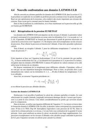 4.4     Nouvelle confrontation aux données LATMOS-ULB
    Aﬁn de convertir en colonnes partielles les données du LATMOS-ULB, dans la section 4.3.2,
la procédure est explicitée où on établit un proﬁl de pression commun à tous les points du globe.
Basé sur une optimisation de la moyenne, cela conduit à des écarts importants aux niveaux des
extrema. Nous avons pu le constater pour les hautes latitudes.
    Dans le but d’améliorer la confrontation, on se base maintenant sur la pression telle qu’elle
est fournie par EUMETSAT.

4.4.1 Récupération de la pression EUMETSAT
    Les données du LATMOS-ULB sont réparties sur des niveaux d’altitude. La première valeur
en [ppm] correspond à la concentration en ozone entre les kilomètres 0 et 1, la seconde en 1 et
2, etc. Cependant, EUMETSAT ne fournit pas directement le proﬁl de pression nécessaire au
calcul de la conversion (voir l’équation 3.3). On dispose alors de la température sur des niveaux
de pressions. Pour obtenir la pression en fonction de l’altitude, il faut alors procéder à plusieurs
calculs.
    Tout d’abord, on récupère l’altitude Z pour les différentes températures T suivant les ni-
veaux de pression P :
                                            R·T            P
                                   Z=−              · ln
                                           Mair · g       P0
Cette équation se base sur l’équation hydrostatique 3.2 où R est la constante des gaz parfait,
Mair la masse moléculaire de l’air, g l’accélération de la pesanteur et P0 la pression à la surface,
récupérée dans les données d’EUMETSAT. L’annexe D explicite les valeurs retenues et le code
utilisé pour la lecture de ces données.
    On dispose maintenant de la température pour différentes altitudes. Cependant, celles-ci
ne sont pas sur une répartition homogène kilométrique. Pour ce faire, on procède alors à une
interpolation des valeurs sur les kilomètres 0, 1, 2, ..., 40 aﬁn d’obtenir les températures T (Z)
à ces altitudes.
    Ainsi fait, on retourne l’équation précédente en :

                                                     Mair · g
                                P = P0 · exp −                 ·Z
                                                     R · T (Z)

et on obtient la pression aux altitudes désirées.

Lecture des données LATMOS-ULB
    Dorénavant, il est possible d’améliorer le calcul des colonnes partielles et totales. Ici sont
sélectionnés les couples [latitude, longitude] strictement identique aﬁn de s’assurer que la pres-
sion à ce point là sera correcte. Cela réduit considérablement les points qui serviront ensuite
pour la comparaison.
    Dans la lecture, on utilise une équation différente de l’équation 3.3. La raison se trouve dans
le format des données LATMOS-ULB. En effet, la dernière valeur correspond à la concentration
entre 39 km et le TOA (Top Of Atmosphere) équivalent à une pression de 0,5 Pa. Dans le
calcul de la colonne présente à ce niveau, c’est une forte sous-estimation de la quantité d’ozone
présente. Ainsi, pour améliorer au mieux le calcul, on procède à une étape supplémentaire. Les
pressions et températures sur les niveaux d’altitudes sont calculées jusqu’à atteindre la pression
de 0,5, puis l’équation suivante est utilisée pour calculer la colonne :




                                                51
 