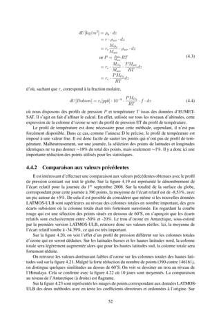 dU [kg/m2 ] = ρg · dz
                                           = r · ρair · dz
                                                MO3
                                           = rc        · ρair · dz
                                                Mair
                                                   ρ
                                          or P = Mair RT                                       (4.3)
                                                     air

                                                  MO3 P Mair
                                           = rc ·        ·         dz
                                                  Mair       RT
                                                  P MO3
                                           = rc ·          dz
                                                    RT
d’où, sachant que rc correspond à la fraction molaire,
                                                            P MO3
                          dU [Dobson] = rc [ppb] · 10−9 ·         · f · dz                     (4.4)
                                                             RT
où nous disposons des proﬁls de pression P et température T issus des données d’EUMET-
SAT. Il s’agit en fait d’afﬁner le calcul. En effet, utilisée sur tous les niveaux d’altitudes, cette
expression de la colonne d’ozone se sert du proﬁl de pression ET du proﬁl de température.
    Le proﬁl de température est donc nécessaire pour cette méthode, cependant, il n’est pas
forcément disponible. Dans ce cas, comme l’annexe D le précise, le proﬁl de température est
imposé à une valeur ﬁxe. Il est donc facile de sauter les points qui n’ont pas de proﬁl de tem-
pérature. Malheureusement, sur une journée, la séléction des points de latitudes et longitudes
identiques ne va pas donner ∼18% du total des points, mais seulement ∼1%. Il y a donc ici une
importante réduction des points utilisés pour les statistiques.

4.4.2 Comparaison aux valeurs précédentes
    Il est intéressant d’effectuer une comparaison aux valeurs précédentes obtenues avec le proﬁl
de pression constant sur tout le globe. Sur la ﬁgure 4.19 est représenté le dénombrement de
l’écart relatif pour la journée du 1er septembre 2008. Sur la totalité de la surface du globe,
correspondant pour cette journée à 390 points, la moyenne de l’écart relatif est de -8,53%, avec
un pic autour de +5%. De cela il est possible de considérer que même si les nouvelles données
LATMOS-ULB sont supérieures au niveau des colonnes totales en nombre important, des gros
écarts subsistent où la colonne totale était très fortement surestimée. En regardant la courbe
rouge qui est une sélection des points situés en dessous de 60˚S, on s’aperçoit que les écarts
relatifs sont exclusivement entre -50% et -20%. Le trou d’ozone en Antarctique, sous-estimé
par la première version LATMOS-ULB, retrouve donc ses valeurs réelles. Ici, la moyenne de
l’écart relatif tombe à -34.39%, ce qui est très important.
    Sur la ﬁgure 4.20, on voit l’effet d’un proﬁl de pression différent sur les colonnes totales
d’ozone qui en seront déduites. Sur les latitudes basses et les hautes latitudes nord, la colonne
totale sera légèrement augmentée alors que pour les hautes latitudes sud, la colonne totale sera
fortement réduite.
    On retrouve les valeurs dorénavant faibles d’ozone sur les colonnes totales des hautes lati-
tudes sud sur la ﬁgure 4.21. Malgré la forte réduction du nombre de points (390 contre 146161),
on distingue quelques similitudes au dessus de 60˚S. On voit se dessiner un trou au niveau de
l’Himalaya. Cela se conﬁrme avec la ﬁgure 4.22 où 10 jours sont moyennés. La comparaison
au niveau de l’Antarctique (à droite) est ﬂagrante.
    Sur la ﬁgure 4.23 sont représentés les nuages de points correspondant aux données LATMOS-
ULB des deux méthodes avec en texte les coefﬁcients directeurs et ordonnées à l’origine. Sur

                                                 52
 