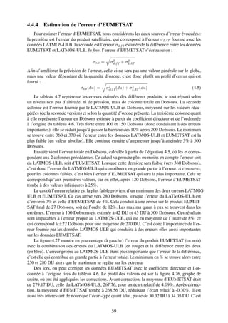 4.4.4 Estimation de l’erreur d’EUMETSAT
    Pour estimer l’erreur d’EUMETSAT, nous considérons les deux sources d’erreur évoquées :
la première est l’erreur du produit satellitaire, qui correspond à l’erreur σLAT fournie avec les
données LATMOS-ULB, la seconde est l’erreur σdif f estimée de la différence entre les données
EUMETSAT et LATMOS-ULB. In ﬁne, l’erreur d’EUMETSAT s’écrira selon :

                                               2        2
                                    σtot =    σdif f + σLAT
Aﬁn d’améliorer la précision de l’erreur, celle-ci ne sera pas une valeur générale sur le globe,
mais une valeur dépendant de la quantité d’ozone, c’est donc plutôt un proﬁl d’erreur qui est
fourni :
                                             2            2
                            σtot (du) = σdif f (du) + σLAT (du)                            (4.5)
    Le tableau 4.7 représente les erreurs estimées des différents produits, le tout réparti selon
un niveau non pas d’altitude, ni de pression, mais de colonne totale en Dobsons. La seconde
colonne est l’erreur fournie par le LATMOS-ULB en Dobsons, moyenné sur les valeurs récu-
pérées (de la seconde version) et selon la quantité d’ozone présente. La troisième colonne quant
à elle représente l’erreur en Dobsons estimée à partir du coefﬁcient directeur et de l’ordonnée
à l’origine du tableau 4.6. Très forte entre 100 et 150 Dobsons (donc conduisant à des erreurs
importantes), elle se réduit jusqu’à passer la barrière des 10% après 200 Dobsons. Le minimum
se trouve entre 360 et 370 où l’erreur entre les données LATMOS-ULB et EUMETSAT est la
plus faible (en valeur absolue). Elle continue ensuite d’augmenter jusqu’à atteindre 3% à 500
Dobsons.
    Ensuite vient l’erreur totale en Dobsons, calculée à partir de l’équation 4.5, où les σ corres-
pondent aux 2 colonnes précédentes. Ce calcul va prendre plus ou moins en compte l’erreur soit
du LATMOS-ULB, soit d’EUMETSAT. Lorsque cette dernière sera faible (vers 360 Dobsons),
c’est donc l’erreur du LATMOS-ULB qui contribuera en grande partie à l’erreur. A contrario,
pour les colonnes faibles, c’est bien l’erreur d’EUMETSAT qui sera la plus importante. Cela ne
correspond qu’aux premières valeurs, car en effet, après 120 Dobsons, l’erreur d’EUMETSAT
tombe à des valeurs inférieures à 25%.
    Le cas où l’erreur relative est la plus faible provient d’un minimum des deux erreurs LATMOS-
ULB et EUMETSAT. Ce cas arrive vers 280 Dobsons, lorsque l’erreur du LATMOS-ULB est
d’environ 7% et celle d’EUMETSAT de 4%. Cela conduit à une erreur sur le produit EUMET-
SAT ﬁnal de 27 Dobsons, soit de l’ordre de 12%. Les maxima quant à eux se trouvent dans les
extrèmes. L’erreur à 100 Dobsons est estimée à 42 DU et 45 DU à 500 Dobsons. Ces résultats
sont imputables à l’erreur propre au LATMOS-ULB, qui est en moyenne de l’ordre de 8%, ce
qui correspond à ±22 Dobsons pour une moyenne de 270 DU. C’est donc l’importance de l’er-
reur fournie par les données LATMOS-ULB qui conduira à des erreurs elles aussi importantes
sur les données EUMETSAT.
    La ﬁgure 4.27 montre en pourcentage (à gauche) l’erreur du produit EUMETSAT (en noir)
avec la combinaison des erreurs du LATMOS-ULB (en rouge) et la différence entre les deux
(en bleu). L’erreur propre au LATMOS-ULB étant plus importante que l’erreur de la différence,
c’est elle qui contribue en grande partie à l’erreur totale. Le minimum en % se trouve alors entre
250 et 280 DU alors que le maximum se repète sur les extrema.
    Dès lors, on peut corriger les données EUMETSAT avec le coefﬁcient directeur et l’or-
donnée à l’origine tirés du tableau 4.6. Le proﬁl des valeurs est sur la ﬁgure 4.26, graphe de
droite, où ont été appliquées les corrections. Avant correction, la moyenne d’EUMETSAT était
de 279.17 DU, celle du LATMOS-ULB, 267.76, pour un écart relatif de 4.09%. Après correc-
tion, la moyenne d’EUMETSAT tombe à 268.56 DU, réduisant l’écart relatif à -0.30%. Il est
aussi très intéressant de noter que l’écart-type quant à lui, passe de 30.32 DU à 34.05 DU. C’est


                                               59
 