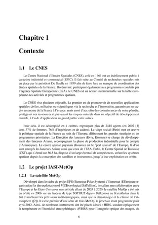 Chapitre 1

Contexte

1.1     Le CNES
    Le Centre National d’Etudes Spatiales (CNES), créé en 1961 est un établissement public à
caractère industriel et commercial (EPIC). Il fait suite au Comité de recherches spatiales mis
en place par le président De Gaulle en 1959 aﬁn de faire face au manque de coordination des
études spatiales de la France. Dorénavant, participant également aux programmes conduits par
l’Agence Spatiale Européenne (ESA), le CNES est un acteur incontournable sur la table euro-
péenne des activités et programmes spatiaux.

    Le CNES vise plusieurs objectifs. Le premier est de promouvoir de nouvelles applications
spatiales civiles, militaires ou scientiﬁques via la recherche et l’innovation, garantissant un ac-
cès autonome de la France à l’espace, mais aussi d’accroître les connaissances de notre planète,
protégeant ses ressources et prévenant les risques naturels dans un objectif de développement
durable, à l’aide d’application au grand public entre autres.

    Pour cela, il est décomposé en 4 centres, regroupant plus de 2418 agents (en 2007 [1]
dont 37% de femmes, 76% d’ingénieurs et de cadres). Le siège social (Paris) met en œuvre
la politique spatiale de la France au sein de l’Europe, déﬁnissant les grandes stratégies et les
programmes prioritaires. La Direction des lanceurs (Evry, Essonne) se charge du développe-
ment des lanceurs Ariane, accompagnant la phase de production industrielle pour le compte
d’Arianespace. Le centre spatial guyanais (Kourou) est le "port spatial" de l’Europe, là d’où
sont envoyés les lanceurs Ariane ainsi que ceux de l’ESA. Enﬁn, le Centre Spatial de Toulouse
(CST), qui s’étend sur 56.5 ha, dispose d’un large éventail de compétences, créant les systèmes
spatiaux depuis la conception des satellites et instruments, jusqu’à leur exploitation en orbite.


1.2     Le projet IASI-MetOp
1.2.1 Le satellite MetOp
    Développé dans le cadre du projet EPS (Eumetsat Polar System) d’Eumetsat (EUropean or-
ganisation for the exploitation of METeorological SATellites), installant une collaboration entre
l’Europe et les Etats-Unis pour une période allant de 2005 à 2020, le satellite MetOp a été mis
en orbite en 2006 sur un lanceur de type SOYOUZ depuis Baïkonour au Kazakhstan dans le
but d’améliorer les prévisions météorologiques, ainsi que la climatologie et la chimie de l’at-
mosphère ([2]). Il est le premier d’une série de trois MetOp, le prochain étant programmé pour
avril 2012. Ainsi, de nombreux instruments ont été placés à bord : HIRS, sondant optiquement
la température et l’humidité atmosphérique ; AVHRR pour l’imagerie optique des nuages, du

                                                6
 
