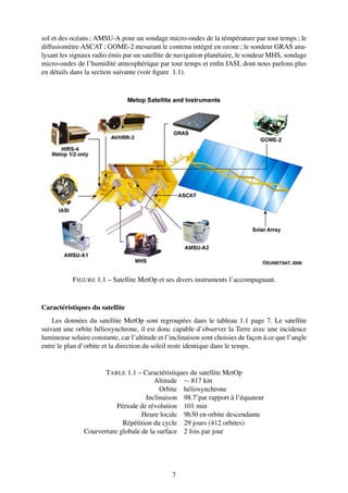 sol et des océans ; AMSU-A pour un sondage micro-ondes de la témpérature par tout temps ; le
diffusiomètre ASCAT ; GOME-2 mesurant le contenu intégré en ozone ; le sondeur GRAS ana-
lysant les signaux radio émis par un satellite de navigation planétaire, le sondeur MHS, sondage
micro-ondes de l’humidité atmosphérique par tout temps et enﬁn IASI, dont nous parlons plus
en détails dans la section suivante (voir ﬁgure 1.1).




           F IGURE 1.1 – Satellite MetOp et ses divers instruments l’accompagnant.


Caractéristiques du satellite
    Les données du satellite MetOp sont regroupées dans le tableau 1.1 page 7. Le satellite
suivant une orbite héliosynchrone, il est donc capable d’observer la Terre avec une incidence
lumineuse solaire constante, car l’altitude et l’inclinaison sont choisies de façon à ce que l’angle
entre le plan d’orbite et la direction du soleil reste identique dans le temps.


                       TABLE 1.1 – Caractéristiques du satellite MetOp
                                         Altitude ∼ 817 km
                                           Orbite héliosynchrone
                                     Inclinaison 98.7˚par rapport à l’équateur
                           Période de révolution 101 min
                                    Heure locale 9h30 en orbite descendante
                             Répétition du cycle 29 jours (412 orbites)
                Courverture globale de la surface 2 fois par jour




                                                 7
 