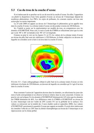 5.3     Cas du trou de la couche d’ozone
    Il est intéressant de se pencher sur le cas du trou de la couche d’ozone. En effet, l’apparition
-ou plutôt la disparition d’une forte quantité d’ozone au niveau de l’Antarctique dépend de
nombreux phénomènes. Les PSCs, les rejets de polluants, les courants marins ont tous une
action plus ou moins importante.
    Le 25 août 2008 est apparu au dessus de l’Antarctique le phénomène qu’on appelle trou
dans la couche d’ozone. La colonne totale d’ozone est descendue à moins de 220 Dobsons.
    Ici, l’intérêt se porte sur la représentation sur modèle du trou, en comparaison avec les
données d’EUMETSAT. Pour cela, le mois d’août du CNRM est sélectionné ainsi que la zone
qui va de -90˚ à -60˚ en latitude et de -90˚ à 0˚ en longitude.
    Comme on peut le voir sur les ﬁgures 5.1 et 5.5, les valeurs de la colonne totale d’ozone
au niveau du pôle Sud sont très inférieures à 220 Dobsons, la limite subjective en dessous de
laquelle on considère avoir à faire à un trou dans la couche d’ozone.




F IGURE 5.5 – Carte orthographique ciblant le pôle Sud où la colonne totale d’ozone est très
inférieure à la limite de 220 Dobsons, en dessous de laquelle on considère qu’il s’agit d’un trou
dans la couche d’ozone.


    Pour constater l’action de l’apparition du trou dans les données, on sélectionne les jours des
mois d’août correspondant et on observe la baisse relative dans la zone concernée. Comme on
peut le voir sur la ﬁgure 5.6, les données d’EUMETSAT diminuent de 14% alors que les données
du CNRM diminuent de 46%. Les différences entre le CNRM et EUMETSAT au niveau de
la zone Antarctique sont de l’ordre de 20% (contre 5% sur la globalité de la surface). Ces
valeurs se retrouvent sur la totalité des 2 mois étudiés (août et septembre 2008). Les valeurs
d’EUMETSAT surestiment la quantité d’ozone par rapport au modèle. Il serait alors intéressant
de connaître l’effet de ces 20% dans la chimie stratosphérique au niveau de l’Antarctique et ses
répercussions sur le climat global.




                                                72
 