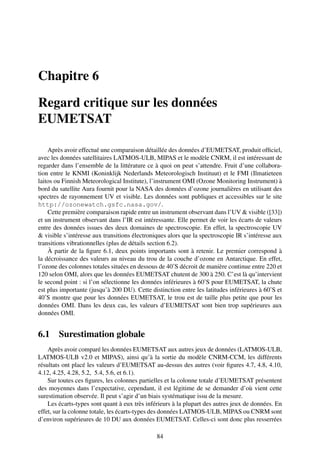 Chapitre 6

Regard critique sur les données
EUMETSAT

    Après avoir effectué une comparaison détaillée des données d’EUMETSAT, produit ofﬁciel,
avec les données satellitaires LATMOS-ULB, MIPAS et le modèle CNRM, il est intéressant de
regarder dans l’ensemble de la littérature ce à quoi on peut s’attendre. Fruit d’une collabora-
tion entre le KNMI (Koninklijk Nederlands Meteorologisch Instituut) et le FMI (Ilmatieteen
laitos ou Finnish Meteorological Institute), l’instrument OMI (Ozone Monitoring Instrument) à
bord du satellite Aura fournit pour la NASA des données d’ozone journalières en utilisant des
spectres de rayonnement UV et visible. Les données sont publiques et accessibles sur le site
http://ozonewatch.gsfc.nasa.gov/.
    Cette première comparaison rapide entre un instrument observant dans l’UV & visible ([33])
et un instrument observant dans l’IR est intéressante. Elle permet de voir les écarts de valeurs
entre des données issues des deux domaines de spectroscopie. En effet, la spectroscopie UV
& visible s’intéresse aux transitions électroniques alors que la spectroscopie IR s’intéresse aux
transitions vibrationnelles (plus de détails section 6.2).
    À partir de la ﬁgure 6.1, deux points importants sont à retenir. Le premier correspond à
la décroissance des valeurs au niveau du trou de la couche d’ozone en Antarctique. En effet,
l’ozone des colonnes totales situées en dessous de 40˚S décroit de manière continue entre 220 et
120 selon OMI, alors que les données EUMETSAT chutent de 300 à 250. C’est là qu’intervient
le second point : si l’on sélectionne les données inférieures à 60˚S pour EUMETSAT, la chute
est plus importante (jusqu’à 200 DU). Cette distinction entre les latitudes inférieures à 60˚S et
40˚S montre que pour les données EUMETSAT, le trou est de taille plus petite que pour les
données OMI. Dans les deux cas, les valeurs d’EUMETSAT sont bien trop supérieures aux
données OMI.


6.1     Surestimation globale
    Après avoir comparé les données EUMETSAT aux autres jeux de données (LATMOS-ULB,
LATMOS-ULB v2.0 et MIPAS), ainsi qu’à la sortie du modèle CNRM-CCM, les différents
résultats ont placé les valeurs d’EUMETSAT au-dessus des autres (voir ﬁgures 4.7, 4.8, 4.10,
4.12, 4.25, 4.28, 5.2, 5.4, 5.6, et 6.1).
    Sur toutes ces ﬁgures, les colonnes partielles et la colonne totale d’EUMETSAT présentent
des moyennes dans l’expectative, cependant, il est légitime de se demander d’où vient cette
surestimation observée. Il peut s’agir d’un biais systématique issu de la mesure.
    Les écarts-types sont quant à eux très inférieurs à la plupart des autres jeux de données. En
effet, sur la colonne totale, les écarts-types des données LATMOS-ULB, MIPAS ou CNRM sont
d’environ supérieures de 10 DU aux données EUMETSAT. Celles-ci sont donc plus resserrées

                                               84
 