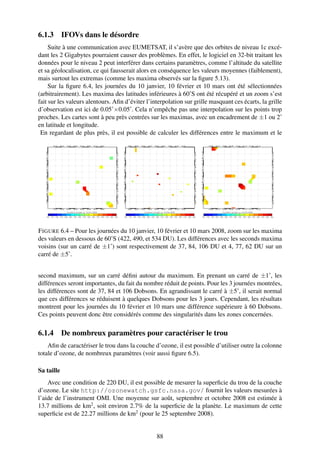 6.1.3 IFOVs dans le désordre
     Suite à une communication avec EUMETSAT, il s’avère que des orbites de niveau 1c excé-
dant les 2 Gigabytes pourraient causer des problèmes. En effet, le logiciel en 32-bit traitant les
données pour le niveau 2 peut interférer dans certains paramètres, comme l’altitude du satellite
et sa géolocalisation, ce qui fausserait alors en conséquence les valeurs moyennes (faiblement),
mais surtout les extremas (comme les maxima observés sur la ﬁgure 5.13).
     Sur la ﬁgure 6.4, les journées du 10 janvier, 10 février et 10 mars ont été sélectionnées
(arbitrairement). Les maxima des latitudes inférieures à 60˚S ont été récupéré et un zoom s’est
fait sur les valeurs alentours. Aﬁn d’éviter l’interpolation sur grille masquant ces écarts, la grille
d’observation est ici de 0.05˚×0.05˚. Cela n’empêche pas une interpolation sur les points trop
proches. Les cartes sont à peu près centrées sur les maximas, avec un encadrement de ±1 ou 2˚
en latitude et longitude.
 En regardant de plus près, il est possible de calculer les différences entre le maximum et le




F IGURE 6.4 – Pour les journées du 10 janvier, 10 février et 10 mars 2008, zoom sur les maxima
des valeurs en dessous de 60˚S (422, 490, et 534 DU). Les différences avec les seconds maxima
voisins (sur un carré de ±1˚) sont respectivement de 37, 84, 106 DU et 4, 77, 62 DU sur un
carré de ±5˚.


second maximum, sur un carré déﬁni autour du maximum. En prenant un carré de ±1˚, les
différences seront importantes, du fait du nombre réduit de points. Pour les 3 journées montrées,
les différences sont de 37, 84 et 106 Dobsons. En agrandissant le carré à ±5˚, il serait normal
que ces différences se réduisent à quelques Dobsons pour les 3 jours. Cependant, les résultats
montrent pour les journées du 10 février et 10 mars une différence supérieure à 60 Dobsons.
Ces points peuvent donc être considérés comme des singularités dans les zones concernées.

6.1.4 De nombreux paramètres pour caractériser le trou
    Aﬁn de caractériser le trou dans la couche d’ozone, il est possible d’utiliser outre la colonne
totale d’ozone, de nombreux paramètres (voir aussi ﬁgure 6.5).

Sa taille
    Avec une condition de 220 DU, il est possible de mesurer la superﬁcie du trou de la couche
d’ozone. Le site http://ozonewatch.gsfc.nasa.gov/ fournit les valeurs mesurées à
l’aide de l’instrument OMI. Une moyenne sur août, septembre et octobre 2008 est estimée à
13.7 millions de km2 , soit environ 2.7% de la superﬁcie de la planète. Le maximum de cette
superﬁcie est de 22.27 millions de km2 (pour le 25 septembre 2008).


                                                 88
 