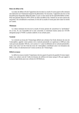 Dates de début et ﬁn
    Les dates de début et ﬁn de l’apparition du trou dans la couche d’ozone quant à elles donnent
une indication sur l’étalement temporel du phénomène. En moyenne, l’apparition du trou se fait
ﬁn juillet pour disparaître début décembre. Le pic se situe autour de ﬁn septembre/début octobre.
Pour une période allant de 1979 à 2010, les dates de début et ﬁn s’étalent sur un mois autour des
moyennes. En considérant le maximum, le trou de la couche d’ozone peut alors durer la moitié
de l’année.

Minimum
    La valeur minimum du trou de la couche d’ozone permet de caractériser la "profondeur"
de ce trou. Si, sur l’ensemble de la zone concernée, le minimum tourne autour de 110 DU
atteignant jusqu’à 70 DU à certains endroits et sur certains jours.

Vorticité
    La vorticité au niveau de l’Antarctique déﬁnit une colonne d’air froid, distincte du reste de
l’atmosphère, appelée vortex polaire où la vorticité potentielle est supérieure à 4200 pvu (des
vents pouvant atteindre 100 m/s, voir section 3.1.1 pour la déﬁnition de la vorticité potentielle).
Cette zone isole l’air très froid du reste de l’atmosphère contribuant ainsi à la formation des
PSCs et donc à la destruction de l’ozone au-dessus de l’Antarctique.

Déﬁcit en masse
    Le déﬁcit en masse montre l’importance du trou quant à la perte de quantité d’ozone impor-
tantes. Les valeurs sont de l’ordre de dizaines de millions de tonnes (jusqu’à 40), par rapport à
la masse équivalente pour une colonne de 220 Dobsons.




                                                89
 