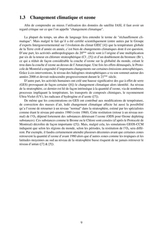 1.3     Changement climatique et ozone
   Aﬁn de comprendre au mieux l’utilisation des données du satellite IASI, il faut avoir un
regard critique sur ce que l’on appelle "changement climatique".

     La plupart du temps, un abus de language fera entendre le terme de "réchauffement cli-
matique". Mais malgré le fait qu’il a été certiﬁé scientiﬁquement (entre autres par le Groupe
d’experts Intergouvernemental sur l’évolution du climat GIEC [4]) que la température globale
de la Terre croît d’année en année, c’est bien de changements climatiques dont il est question.
D’une part, les activités anthropologiques du 20ème siècle sont à l’origine d’une multiplication
par six de la teneur en chlorure stratosphérique (Cl- , [5]) et d’un doublement du bromure (Br- ),
ce qui a réduit de façon considérable la couche d’ozone sur la globalité du monde, créant le
trou dans la couche d’ozone au dessus de l’Antarctique. Une fois les effets démasqués, le Proto-
cole de Montréal a engendré d’importants changements sur certaines émissions atmosphériques.
Grâce à ces interventions, le niveau des halogènes stratosphériques a vu son sommet autour des
années 2000 et devrait redescendre progressivement durant le 21ème siècle.
     D’autre part, les activités humaines ont créé une hausse signiﬁcative des gaz à effet de serre
(GES) provoquant de façon certaine ([6]) le changement climatique alors identiﬁé. Au niveau
de la stratosphère, ce dernier est lié de façon intrinsèque à la quantité d’ozone, via de nombreux
processus impliquant la température, les transports de composés chimiques, le rayonnement
Ultra-Violet (UV), les radicaux d’hydrogène et d’azote ([7]).
     De même que les concentrations en GES ont contribué aux modiﬁcations de température,
de convection des masses d’air, ledit changement climatique affecte lui aussi la possibilité
qu’a l’ozone de retourner à un niveau "normal" dans la stratosphère, estimé par les spécialistes
comme étant le niveau pré-années 1980 (voire 1960). Cette restitution (retour à un niveau nor-
mal) de l’O3 dépend fortement des substances détruisant l’ozone (ODS pour Ozone depleting
substances). Ces substances comme le Brome ou le Chlore sont censées (d’après le Protocole de
Montreal) décroître de façon importante ([5]). Mais, malgré cela, les simulations GEOS-CCM
indiquent que selon les régions du monde, selon les périodes, la restitution de l’O3 sera diffé-
rent. Par exemple, il faudra certainement attendre plusieurs décennies avant que certaines zones
retrouvent la quantité d’ozone d’avant 1980 alors que d’autres zones comme les tropiques et les
latitudes moyennes au sud au niveau de la stratosphère basse risquent de ne jamais retrouver le
niveau d’antan ([7] & [5]).




                                                9
 