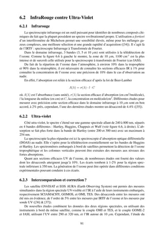 6.2     InfraRouge contre Ultra-Violet
6.2.1 Infrarouge
    La spectroscopie infrarouge est un outil puissant pour identiﬁer de nombreux composés chi-
miques du fait que la plupart possèdent un spectre rovibrationnel propre. L’utilisation a fortiori
d’un interféromètre de Michelson permet une sensibilité élevée, même pour les mélanges ga-
zeux complexes, une meilleure sélection et une grande rapidité d’acquisition ([34]). Il s’agit là
de l’IRTF : spectroscopie Infrarouge à Transformée de Fourier.
    Dans le domaine infrarouge, 3 bandes (3, 5 et 10 µm) sont utilisées à la télédétection de
l’ozone. Comme la ﬁgure 6.6 à gauche le montre, la zone de 10 µm, 1100 cm-1 est la plus
intense et de surcroît celle utilisée pour la spectroscopie à transformée de Fourier (cas IASI).
    Du fait de la répartion de l’ozone dans l’atmosphère, à environ 10% dans la troposphère
et 90% dans la stratosphère, il est nécessaire de connaître les sections efﬁcaces IR à 1% pour
connaître la concentration de l’ozone avec une précision de 10% dans le cas d’observation au
nadir.
    En effet, l’absorption est reliée à la section efﬁcace d’après la loi de Beer-Lamber

                                      A(λ) = σ(λ) · l · C

où A(λ) est l’absorbance (sans unité), σ(λ) la section efﬁcace d’absorption (en cm2 /molécule),
l la longueur du milieu (en cm) et C, la concentration en molécule/cm3 . Différentes études pour
mesurer avec précision cette section efﬁcace dans le domaine infrarouge à 10 µm sont en bon
accord, à 2% près, cependant, l’une des dernières études montre un désaccord de 4.4% ([35]).

6.2.2 Ultra-violet
    Côté utra-violet, le spectre s’étend sur une gamme spectrale allant de 240 à 800 nm, séparés
en 4 bandes différentes : Hartley, Huggins, Chappuis et Wulf (voir ﬁgure 6.6, à droite). L’ab-
sorption se fait plus forte dans la bande de Hartley (entre 200 et 300 nm) avec un maximum à
254 nm.
    La spectroscopie la plus répandue est ici la spectroscopie d’absorption optique différentielle
(DOAS) au nadir. Elle s’opère pour la télédétection essentiellement sur les bandes de Huggins
et Hartley. Les spectromètres embarqués à bord de satellites permettent la détection de l’ozone
troposphérique et les colonnes verticales peuvent être extraites des mesures aux niveaux des
fortes absorptions.
    Quant aux sections efﬁcaces UV de l’ozone, de nombreuses études ont fourni des valeurs
dont les désaccords atteignent jusqu’à 10%. Les écarts tombent à 1-2% pour la région spec-
trale inférieure à 350 nm. La génération de l’ozone peut être opérée dans différentes conditions
expérimentales pouvant conduire à ces écarts.

6.2.3 Intercomparaison et correction ?
    Les satellite ENVISAT et EOS AURA (Earth Observing System) ont permis des mesures
simultanées dans la région spectrale UV-visible et l’IR à l’aide de leurs instruments embarqués,
respectivement SCIAMACHY, GOMOS, et OMI, TES. Des désaccords entre les mesures ont
été mis en évidence, de l’ordre de 5% entre les mesures par IRTF de l’ozone et les mesures par
sonde UV ([36] & [37]).
    De nouvelles études combinent les données des deux régions spectrales, en utilisant des
instruments à bord du même satellite, comme le couple OMI et TES, et le couple GOME-2
et IASI, utilisant l’UV entre 290 et 320 nm, et l’IR autour de 10 µm. Cependant, l’étude du

                                               91
 