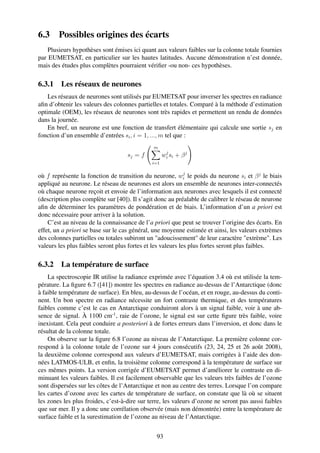 6.3     Possibles origines des écarts
    Plusieurs hypothèses sont émises ici quant aux valeurs faibles sur la colonne totale fournies
par EUMETSAT, en particulier sur les hautes latitudes. Aucune démonstration n’est donnée,
mais des études plus complètes pourraient vériﬁer -ou non- ces hypothèses.

6.3.1 Les réseaux de neurones
    Les réseaux de neurones sont utilisés par EUMETSAT pour inverser les spectres en radiance
aﬁn d’obtenir les valeurs des colonnes partielles et totales. Comparé à la méthode d’estimation
optimale (OEM), les réseaux de neurones sont très rapides et permettent un rendu de données
dans la journée.
    En bref, un neurone est une fonction de transfert élémentaire qui calcule une sortie sj en
fonction d’un ensemble d’entrées si , i = 1, ..., m tel que :
                                               m
                                                      j
                                    sj = f          w i si + β j
                                              i=1

                                                             j
où f représente la fonction de transition du neurone, wi le poids du neurone si et β j le biais
appliqué au neurone. Le réseau de neurones est alors un ensemble de neurones inter-connectés
où chaque neurone reçoit et envoie de l’information aux neurones avec lesquels il est connecté
(description plus complète sur [40]). Il s’agit donc au préalable de calibrer le réseau de neurone
aﬁn de déterminer les paramètres de pondération et de biais. L’information d’un a priori est
donc nécessaire pour arriver à la solution.
    C’est au niveau de la connaissance de l’a priori que peut se trouver l’origine des écarts. En
effet, un a priori se base sur le cas général, une moyenne estimée et ainsi, les valeurs extrèmes
des colonnes partielles ou totales subiront un "adoucissement" de leur caractère "extrème". Les
valeurs les plus faibles seront plus fortes et les valeurs les plus fortes seront plus faibles.

6.3.2 La température de surface
    La spectroscopie IR utilise la radiance exprimée avec l’équation 3.4 où est utilisée la tem-
pérature. La ﬁgure 6.7 ([41]) montre les spectres en radiance au-dessus de l’Antarctique (donc
à faible température de surface). En bleu, au-dessus de l’océan, et en rouge, au-dessus du conti-
nent. Un bon spectre en radiance nécessite un fort contraste thermique, et des températures
faibles comme c’est le cas en Antarctique conduiront alors à un signal faible, voir à une ab-
sence de signal. À 1100 cm-1 , raie de l’ozone, le signal est sur cette ﬁgure très faible, voire
inexistant. Cela peut conduire a posteriori à de fortes erreurs dans l’inversion, et donc dans le
résultat de la colonne totale.
    On observe sur la ﬁgure 6.8 l’ozone au niveau de l’Antarctique. La première colonne cor-
respond à la colonne totale de l’ozone sur 4 jours consécutifs (23, 24, 25 et 26 août 2008),
la deuxième colonne correspond aux valeurs d’EUMETSAT, mais corrigées à l’aide des don-
nées LATMOS-ULB, et enﬁn, la troisième colonne correspond à la température de surface sur
ces mêmes points. La version corrigée d’EUMETSAT permet d’améliorer le contraste en di-
minuant les valeurs faibles. Il est facilement observable que les valeurs très faibles de l’ozone
sont dispersées sur les côtes de l’Antarctique et non au centre des terres. Lorsque l’on compare
les cartes d’ozone avec les cartes de température de surface, on constate que là où se situent
les zones les plus froides, c’est-à-dire sur terre, les valeurs d’ozone ne seront pas aussi faibles
que sur mer. Il y a donc une corrélation observée (mais non démontrée) entre la température de
surface faible et la surestimation de l’ozone au niveau de l’Antarctique.


                                                93
 