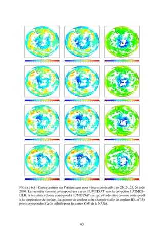 F IGURE 6.8 – Cartes centrées sur l’Antarctique pour 4 jours consécutifs : les 23, 24, 25, 26 août
2008. La première colonne correspond aux cartes EUMETSAT sans la correction LATMOS-
ULB, la deuxième colonne correspond à EUMETSAT corrigé, et la dernière colonne correspond
à la température de surface. La gamme de couleur a été changée (table de couleur IDL n˚33)
pour correspondre à celle utilisée pour les cartes OMI de la NASA.




                                               95
 