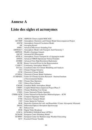 Annexe A

Liste des sigles et acronymes

      ACM    ARPEGE Climat coupled MOCAGE
  ACCMIP     Atmospheric Chemistry and Climate Model Intercomparison Project
    AGCM     Atmospheric General Circulation Model
       AK    Averaging Kernel
    AMSU     Advanced Microwave Sounding Unit
 AMTRAC3     Atmospheric Model with Transport And Chemistry 3
  ARPEGE     Modèle climatique français
    ASCAT    Advanced SCATterometer
   ATTILA    Atmospheric Tracer Transport In a LAgrangian model
    ATOVS    Advanced TIROS Operational Vertical Sounder
   AVHRR     Advanced Very High Resolution Radiometer
     BUFR    Binary Universal Form for the Representation
   CAM3.5    Community Atmosphere Model 3.5
   CCCma     Canadian Centre for Climate Modelling and Analysis
       CCI   Climate Change Initiative
      CCM    Chemistry-Climate Model
   CCMVal    Chemistry-Climate Model Validation
 CCSRNIES    Center for Climate-Systems Research - National Institute
             of Environmental Studies
      CDO    Climate Data Operators
      CFC    Chloro-Fluo-Carbone
    CMAM     Canadian Midle Atmosphere Model
    CMIP5    Coupled Model Intercomparison Project Phase 5
    CMUG     Climate Modeling User Group
     CNES    Centre National d’Etudes Spatiales
CNRM-ACM     Centre National de Recherches Météorologiques - ACM
      COV    Composé Organique Volatil
      CTM    Chemistry-Transport Model
      CST    Centre Spatial de Toulouse
      DLR    Deutsches Zentrum für Luft- und Raumfahrt / Centre Aérospatial Allemand
     DOAS    Differential Optical Absorption Spectroscopy
       DU    Dobson Unit
      DVB    Digital Video Broadcast
    E39CA    ECHAM4.L39(DLR)/Chem/-ATTILA
   ECHAM     European Centre HAmburg Model
   ECMWF     European Center for Medium range Weather Forecasting
      ECV    Essential Climate Variable


                                       99
 