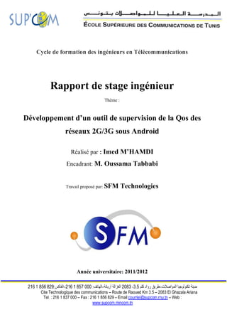 Cycle de formation des ingénieurs en Télécommunications




        Rapport de stage ingénieur
                              Thème :



Développement d’un outil de supervision de la Qos des
             réseaux 2G/3G sous Android

               Réalisé par : Imed M’HAMDI
             Encadrant: M. Oussama Tabbabi


             Travail proposé par: SFM   Technologies




                 Année universitaire: 2011/2012
 