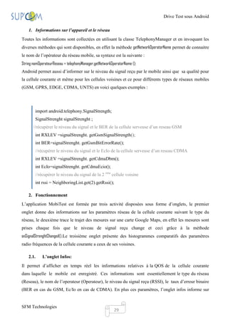 Drive Test sous Android

    1. Informations sur l’appareil et le réseau
Toutes les informations sont collectées en utilisant la classe TelephonyManager et en invoquant les
diverses méthodes qui sont disponibles, en effet la méthode getNetworkOperatorName permet de connaitre
le nom de l’opérateur du réseau mobile, sa syntaxe est la suivante :
String nomOperateurReseau = telephonyManager.getNetworkOperatorName ();
Android permet aussi d’informer sur le niveau du signal reçu par le mobile ainsi que sa qualité pour
la cellule courante et même pour les cellules voisines et ce pour différents types de réseaux mobiles
(GSM, GPRS, EDGE, CDMA, UNTS) en voici quelques exemples :




        import android.telephony.SignalStrength;
        SignalStrenght signalStrenght ;
       //récupérer le niveau du signal et le BER de la cellule serveuse d’un reseau GSM
        int RXLEV =signalStrenght. getGsmSignalStrength();
        int BER=signalStrenght. getGsmBitErrorRate();
        //récupérer le niveau du signal et le EcIo de la cellule serveuse d’un reseau CDMA
        int RXLEV =signalStrenght. getCdmaDbm();
        int EcIo=signalStrenght. getCdmaEcio();
        //récupérer le niveau du signal de la 2 eme cellule voisine
        int rssi = NeighboringList.get(2).getRssi();

    2. Fonctionnement
L’application MobiTest est formée par trois activité disposées sous forme d’onglets, le premier
onglet donne des informations sur les paramètres réseau de la cellule courante suivant le type du
réseau, le deuxième trace le trajet des mesures sur une carte Google Maps, en effet les mesures sont
prises chaque fois que le niveau de signal reçu change et ceci grâce à la méthode
onSignalStrenghtChanged().Le troisième onglet présente des histogrammes comparatifs des paramètres
radio fréquences de la cellule courante a ceux de ses voisines.

    2.1.    L’onglet Infos:
Il permet d’afficher en temps réel les informations relatives à la QOS de la cellule courante
dans laquelle le mobile est enregistré. Ces informations sont essentiellement le type du réseau
(Reseau), le nom de l’operateur (Operateur), le niveau du signal reçu (RSSI), le taux d’erreur binaire
(BER en cas du GSM, Ec/Io en cas de CDMA). En plus ces paramètres, l’onglet infos informe sur


SFM Technologies
                                                         29
 