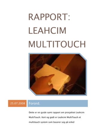 RAPPORT:
             LEAHCIM
             MULTITOUCH




25.07.2008   Forord.

             Dette er en guide samt rapport om prosjektet Leahcim

             MultiTouch. Kort og godt er Leahcim MultiTouch et

             multitouch system som baserer seg på enkel
 