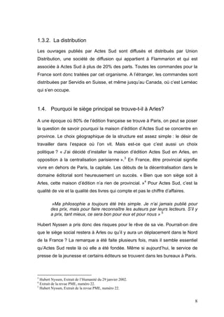 1.3.2. La distribution
Les ouvrages publiés par Actes Sud sont diffusés et distribués par Union
Distribution, une société de diffusion qui appartient à Flammarion et qui est
associée à Actes Sud à plus de 20% des parts. Toutes les commandes pour la
France sont donc traitées par cet organisme. A l’étranger, les commandes sont
distribuées par Servidis en Suisse, et même jusqu’au Canada, où c’est Leméac
qui s’en occupe.



1.4. Pourquoi le siège principal se trouve-t-il à Arles?

A une époque où 80% de l’édition française se trouve à Paris, on peut se poser
la question de savoir pourquoi la maison d’édition d’Actes Sud se concentre en
province. Le choix géographique de la structure est assez simple : le désir de
travailler dans l’espace où l’on vit. Mais est-ce que c’est aussi un choix
politique ? « J’ai décidé d’installer la maison d’édition Actes Sud en Arles, en
opposition à la centralisation parisienne ».3 En France, être provincial signifie
vivre en dehors de Paris, la capitale. Les débuts de la décentralisation dans le
domaine éditorial sont heureusement un succès. « Bien que son siège soit à
Arles, cette maison d’édition n’a rien de provincial. »4 Pour Actes Sud, c’est la
qualité de vie et la qualité des livres qui compte et pas le chiffre d’affaires.

        »Ma philosophie a toujours été très simple. Je n’ai jamais publié pour
        des prix, mais pour faire reconnaître les auteurs par leurs lecteurs. S’il y
        a prix, tant mieux, ce sera bon pour eux et pour nous » 5

Hubert Nyssen a pris donc des risques pour le rêve de sa vie. Pourrait-on dire
que le siège social restera à Arles ou qu’il y aura un déplacement dans le Nord
de la France ? La remarque a été faite plusieurs fois, mais il semble essentiel
qu’Actes Sud reste là où elle a été fondée. Même si aujourd’hui, le service de
presse de la jeunesse et certains éditeurs se trouvent dans les bureaux à Paris.



3
  Hubert Nyssen, Extrait de l’Humanité du 29 janvier 2002.
4
  Extrait de la revue PME, numéro 22.
5
  Hubert Nyssen, Extrait de la revue PME, numéro 22.


                                                                                   8
 