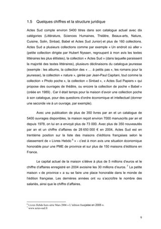 1.5       Quelques chiffres et la structure juridique

Actes Sud compte environ 5400 titres dans son catalogue actuel avec dix
catégories (Littérature, Sciences Humaines, Théâtre, Beaux-arts, Nature,
Cuisine, Solin, Sinbad, Babel et Actes Sud Junior) et plus de 160 collections.
Actes Sud a plusieurs collections comme par exemple « Un endroit où aller »
(petite collection dirigée par Hubert Nyssen, regroupant à mon avis les textes
littéraires les plus élitistes), la collection « Actes Sud » (dans laquelle paraissent
la majorité des textes littéraires), plusieurs déclinaisons du catalogue jeunesse
(exemple : les albums, la collection des « … à petits pas », les romans pour la
jeunesse), la collection « nature », gérée par Jean-Paul Capitani, tout comme la
collection « Photo poche », la collection « Sinbad », « Actes Sud Papiers » qui
propose des ouvrages de théâtre, ou encore la collection de poche « Babel »
(créée en 1989) . Car il était temps pour la maison d’avoir une collection poche
à son catalogue, pour des questions d’ordre économique et intellectuel (donner
une seconde vie à un ouvrage, par exemple).

          Avec une publication de plus de 350 livres par an et un catalogue de
5400 ouvrages disponibles, la maison reçoit environ 7000 manuscrits par an et
depuis 1978, on lui en a envoyé plus de 73 000. Avec plus de 350 nouveautés
par an et un chiffre d’affaires de 28 650 000 € en 2004, Actes Sud est en
trentième position sur la liste des maisons d’éditions françaises selon le
classement de « Livres Hebdo 6 » - c’est à mon avis une situation économique
honorable pour une PME de province et sur plus de 150 maisons d’éditions en
France.

          Le capital actuel de la maison s’élève à plus de 5 millions d’euros et le
chiffre d’affaires enregistré en 2004 avoisine les 30 millions d’euros. 7 La petite
maison « de province » a su se faire une place honorable dans le monde de
l’édition française. Les dernières années ont vu s’accroître le nombre des
salariés, ainsi que le chiffre d’affaires.




6
    Livres Hebdo hors série Mars 2006 « L’édition française en 2005 ».
7
    www.actes-sud.fr


                                                                                    9
 