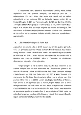 A l’origine une SARL (Société à Responsabilité Limitée), Actes Sud est
aujourd’hui   une   S.A.   (société   anonyme)   qui   regroupe   plus   de   110
collaborateurs. En 1987, Actes Sud ouvre son capital, qui est détenu
aujourd’hui à un peu moins de 60% par la famille Nyssen, environ 4% par
Bertrand Py, plus de 20% par Flammarion, plus de 12% par Caroline et Patrick
Zelnik (des éditions Naϊve) depuis novembre 1996, et 4% par Danièle Dastugue
depuis le 5 janvier 2005 (qui dirige toujours les éditions du Rouergue). Des
actionnaires extérieurs (banques) viennent s’ajouter à plus de 20%. L’ensemble
de ces chiffres est en constante évolution, c’est la raison pour laquelle ils sont
approximatifs.



1.6.   Les auteurs et les prix d’Actes Sud

Aujourd’hui, on compte près de 2 500 auteurs qui ont été publiés par Actes
Sud. Les principaux auteurs d’Actes Sud sont Nina Berberova, Paul Auster,
Nancy Houston, Laurent Gaudé et Imre Kertész (ce dernier a reçu le prix Nobel
de littérature en 2002). Actes Sud est une entreprise renommée dans le
domaine des maisons d’éditions grâce à l’obtention de nombreuses
récompenses nationales et internationales.

       Torgny Lindgren a été le premier auteur d’Actes Sud à recevoir le prix
Fémina étranger pour son livre Bethsabée. Le Goncourt des lycéens a été
attribué à Françoise Lefèvre en 1990 pour Le Petit Prince cannibale, à Claude
Pujade-Renaud en 1994 pour Belle mère, en 1996 à Nancy Houston pour
Instruments des Ténèbres (l’année suivante elle a reçu le prix du Livre Inter
pour ce même livre) et en 2002 à Laurent Gaudé pour La Mort du roi Tsongor.
Vient ensuite le prix significatif pour la maison, le prix Médicis pour le roman
étranger Léviathan de Paul Auster en 1993. Actes Sud peut aussi se féliciter
d’un prix Nobel de littérature, qui a été attribué à Imre Kertész pour l’ensemble
de son œuvre, publiée chez Actes Sud (il faut souligner qu’il était publié par
Actes Sud longtemps avant sa célébrité due au Nobel). Enfin Laurent Gaudé a
reçu le Goncourt en 2004 pour Le Soleil des Scorta.




                                                                               10
 