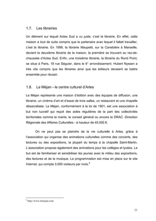 1.7.       Les librairies

Un élément sur lequel Actes Sud a vu juste, c’est la librairie. En effet, cette
maison a tout de suite compris que le partenaire avec lequel il fallait travailler,
c’est la librairie. En 1998, la librairie Maupetit, sur la Canebière à Marseille,
devient la deuxième librairie de la maison, la première se trouvant au rez-de-
chaussée d’Actes Sud. Enfin, une troisième librairie, la librairie du Rond Point,
se situe à Paris, 18 rue Séguier, dans le 6° arrondissement. Hubert Nyssen a
très vite compris que les libraires ainsi que les éditeurs devaient se battre
ensemble pour réussir.



1.8.       Le Méjan - le centre culturel d’Arles

Le Méjan représente une maison d’édition avec des équipes de diffusion, une
librairie, un cinéma d’art et d’essai de trois salles, un restaurant et une chapelle
désacralisée. Le Méjan, conformément à la loi de 1901, est une association à
but non lucratif qui reçoit des aides régulières de la part des collectivités
territoriales comme la mairie, le conseil général ou encore la DRAC -Direction
Régionale des Affaires Culturelles - à hauteur de 45.000 €.

          On ne peut pas se plaindre de la vie culturelle à Arles, grâce à
l’association qui organise des animations culturelles comme des concerts, des
lectures ou des expositions, la plupart du temps à la chapelle Saint-Martin.
L’association propose également des animations pour les collèges et lycées. Le
but est de familiariser et sensibiliser les jeunes avec le milieu des expositions,
des lectures et de la musique. La programmation est mise en place sur le site
Internet, qui compte 3.000 visiteurs par mois.8




8
    http://www.lemejan.com


                                                                                 11
 