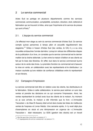 2         Le service commercial

Actes Sud se partage en plusieurs départements comme les services
commercial, communication, comptabilité, correction, direction, droit, éditorial et
fabrication qui se trouvent à Arles, ainsi que l’imprimerie et le service de presse
qui sont à Paris.9


2.1.        L’équipe du service commercial

J’ai effectué mon stage au sein du service commercial d’Actes Sud. Ce service
compte quinze personnes à temps plein et accueille régulièrement des
stagiaires.10 Grâce à l’essor d’Actes Sud (les ventes, le CA) il y a eu cinq
nouvelles embauches l’année dernière. Lorsqu’on retrace les différentes étapes
de la publication d’un livre, on constate que le service commercial est le dernier
maillon de la chaîne éditoriale. Le lien entre la maison d’édition et ses clients se
fait par le biais des librairies. En effet, tout dans le service commercial tourne
autour de la vente des livres. La première fonction du commercial est d’assurer
la mise en vente, en collaboration avec les représentants et le distributeur. La
maison souhaite qu’une relation de confiance s’établisse entre le représentant
et son libraire.


2.2       Campagne d’impression

Le service commercial doit être en relation avec les clients, les distributeurs et
la fabrication. Grâce à cette collaboration, le service peut estimer un suivi des
ventes et prendre les décisions en ce qui concerne l’impression. Ainsi, les
ventes représentent le contact avec tous les clients de la maison. Au moment
où je suis arrivée, la maison a été informée que le livre « L’immeuble
Yacoubian » de Alaa El Aswany était arrivé dans toutes les listes de meilleures
ventes de l’express et Livres Hebdo. Une semaine après, il n’y avait déjà plus
d’exemplaires en stock et une réimpression en urgence de « L’Immeuble
Yacoubian »          était nécessaire. La GDS (gestion des stocks) est un travail

9
    « Qui fait quoi chez Actes Sud » en annexe n° 1.
10
     « L’organigramme du service commercial » en annexe n° 2.


                                                                                 12
 