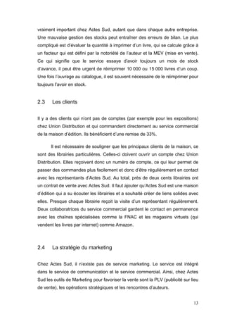 vraiment important chez Actes Sud, autant que dans chaque autre entreprise.
Une mauvaise gestion des stocks peut entraîner des erreurs de bilan. Le plus
compliqué est d’évaluer la quantité à imprimer d’un livre, qui se calcule grâce à
un facteur qui est défini par la notoriété de l’auteur et la MEV (mise en vente).
Ce qui signifie que le service essaye d’avoir toujours un mois de stock
d’avance, il peut être urgent de réimprimer 10 000 ou 15 000 livres d’un coup.
Une fois l’ouvrage au catalogue, il est souvent nécessaire de le réimprimer pour
toujours l’avoir en stock.


2.3    Les clients


Il y a des clients qui n’ont pas de comptes (par exemple pour les expositions)
chez Union Distribution et qui commandent directement au service commercial
de la maison d’édition. Ils bénéficient d’une remise de 33%.

       Il est nécessaire de souligner que les principaux clients de la maison, ce
sont des librairies particulières. Celles-ci doivent ouvrir un compte chez Union
Distribution. Elles reçoivent donc un numéro de compte, ce qui leur permet de
passer des commandes plus facilement et donc d’être régulièrement en contact
avec les représentants d’Actes Sud. Au total, près de deux cents librairies ont
un contrat de vente avec Actes Sud. Il faut ajouter qu’Actes Sud est une maison
d’édition qui a su écouter les librairies et a souhaité créer de liens solides avec
elles. Presque chaque librairie reçoit la visite d’un représentant régulièrement.
Deux collaboratrices du service commercial gardent le contact en permanence
avec les chaînes spécialisées comme la FNAC et les magasins virtuels (qui
vendent les livres par internet) comme Amazon.




2.4    La stratégie du marketing


Chez Actes Sud, il n’existe pas de service marketing. Le service est intégré
dans le service de communication et le service commercial. Ainsi, chez Actes
Sud les outils de Marketing pour favoriser la vente sont la PLV (publicité sur lieu
de vente), les opérations stratégiques et les rencontres d’auteurs.


                                                                                13
 