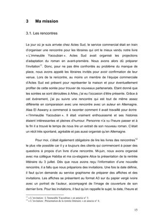 3          Ma mission

3.1. Les rencontres


Le jour où je suis arrivée chez Actes Sud, le service commercial était en train
d’organiser une rencontre pour les libraires qui ont le mieux vendu notre livre
« L’immeuble            Yacoubian ».          Actes      Sud      avait     organisé   les   projections
d’adaptation du roman en avant-première. Nous avons alors dû préparer
l’invitation11. Donc, pour ne pas être confrontés au problème du manque de
place, nous avons appelé les libraires invités pour avoir confirmation de leur
venue. Lors de la rencontre, au moins un membre de l’équipe commerciale
d’Actes Sud est présent pour représenter la maison et pour éventuellement
profiter de cette soirée pour trouver de nouveaux partenariats. Etant donné que
les soirées se sont déroulées à Arles, j’ai eu l’occasion d’être présente. Grâce à
cet événement, j’ai pu suivre une rencontre qui est tout de même assez
différente en comparaison avec une rencontre avec un auteur en Allemagne.
Alaa El Aswany a commencé à raconter comment il avait travaillé pour écrire
« l’Immeuble Yacoubian ». Il était vraiment enthousiasmé et ses histoires
étaient intéressantes et pleines d’humour. Personne n’a vu l’heure passer et à
la fin il a trouvé le temps de nous lire un extrait de son nouveau roman. C’était
un récit très spontané, agréable et pas aussi organisé qu’en Allemagne.

           Pour moi, c’était également obligatoire de lire les livres des rencontres12
le plus vite possible car il y a toujours des clients qui commencent à poser des
questions à propos d’un livre d’une rencontre. Mi-juin, nous avons organisé
avec ma collègue Habiba et ma co-stagiaire Alice la présentation de la rentrée
littéraire du 3 juillet. Dès que nous avons reçu l’information d’une nouvelle
rencontre, il a fallu que nous préparions des invitations. Une fois la date définie,
il faut qu’on demande au service graphisme de préparer des affiches et des
invitations. Les affiches se présentent au format A3 sur du papier vergé ivoire
avec un portrait de l’auteur, accompagné de l’image de couverture de son
dernier livre. Pour les invitations, il faut qu’on rappelle le sujet, la date, l’heure et

11
     « L’invitation : L’Immeuble Yacoubian » en annexe n° 3.
12
     « L’invitation : Présentation de la rentrée littéraire » en annexe n° 4.


                                                                                                     15
 