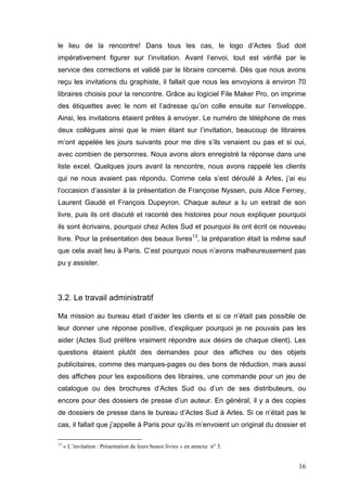 le lieu de la rencontre! Dans tous les cas, le logo d’Actes Sud doit
impérativement figurer sur l’invitation. Avant l’envoi, tout est vérifié par le
service des corrections et validé par le libraire concerné. Dès que nous avons
reçu les invitations du graphiste, il fallait que nous les envoyions à environ 70
libraires choisis pour la rencontre. Grâce au logiciel File Maker Pro, on imprime
des étiquettes avec le nom et l’adresse qu’on colle ensuite sur l’enveloppe.
Ainsi, les invitations étaient prêtes à envoyer. Le numéro de téléphone de mes
deux collègues ainsi que le mien étant sur l’invitation, beaucoup de libraires
m’ont appelée les jours suivants pour me dire s’ils venaient ou pas et si oui,
avec combien de personnes. Nous avons alors enregistré la réponse dans une
liste excel. Quelques jours avant la rencontre, nous avons rappelé les clients
qui ne nous avaient pas répondu. Comme cela s’est déroulé à Arles, j’ai eu
l’occasion d’assister à la présentation de Françoise Nyssen, puis Alice Ferney,
Laurent Gaudé et François Dupeyron. Chaque auteur a lu un extrait de son
livre, puis ils ont discuté et raconté des histoires pour nous expliquer pourquoi
ils sont écrivains, pourquoi chez Actes Sud et pourquoi ils ont écrit ce nouveau
livre. Pour la présentation des beaux livres13, la préparation était la même sauf
que cela avait lieu à Paris. C’est pourquoi nous n’avons malheureusement pas
pu y assister.




3.2. Le travail administratif

Ma mission au bureau était d’aider les clients et si ce n’était pas possible de
leur donner une réponse positive, d’expliquer pourquoi je ne pouvais pas les
aider (Actes Sud préfère vraiment répondre aux désirs de chaque client). Les
questions étaient plutôt des demandes pour des affiches ou des objets
publicitaires, comme des marques-pages ou des bons de réduction, mais aussi
des affiches pour les expositions des libraires, une commande pour un jeu de
catalogue ou des brochures d’Actes Sud ou d’un de ses distributeurs, ou
encore pour des dossiers de presse d’un auteur. En général, il y a des copies
de dossiers de presse dans le bureau d’Actes Sud à Arles. Si ce n’était pas le
cas, il fallait que j’appelle à Paris pour qu’ils m’envoient un original du dossier et

13
     « L’invitation : Présentation de leurs beaux livres » en annexe n° 5.


                                                                                   16
 