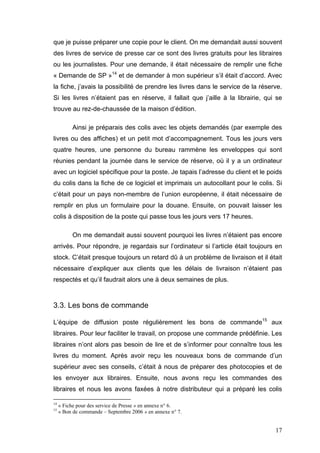 que je puisse préparer une copie pour le client. On me demandait aussi souvent
des livres de service de presse car ce sont des livres gratuits pour les libraires
ou les journalistes. Pour une demande, il était nécessaire de remplir une fiche
« Demande de SP »14 et de demander à mon supérieur s’il était d’accord. Avec
la fiche, j’avais la possibilité de prendre les livres dans le service de la réserve.
Si les livres n’étaient pas en réserve, il fallait que j’aille à la librairie, qui se
trouve au rez-de-chaussée de la maison d’édition.

          Ainsi je préparais des colis avec les objets demandés (par exemple des
livres ou des affiches) et un petit mot d’accompagnement. Tous les jours vers
quatre heures, une personne du bureau rammène les enveloppes qui sont
réunies pendant la journée dans le service de réserve, où il y a un ordinateur
avec un logiciel spécifique pour la poste. Je tapais l’adresse du client et le poids
du colis dans la fiche de ce logiciel et imprimais un autocollant pour le colis. Si
c’était pour un pays non-membre de l’union européenne, il était nécessaire de
remplir en plus un formulaire pour la douane. Ensuite, on pouvait laisser les
colis à disposition de la poste qui passe tous les jours vers 17 heures.

          On me demandait aussi souvent pourquoi les livres n’étaient pas encore
arrivés. Pour répondre, je regardais sur l’ordinateur si l’article était toujours en
stock. C’était presque toujours un retard dû à un problème de livraison et il était
nécessaire d’expliquer aux clients que les délais de livraison n’étaient pas
respectés et qu’il faudrait alors une à deux semaines de plus.



3.3. Les bons de commande

L’équipe de diffusion poste régulièrement les bons de commande15 aux
libraires. Pour leur faciliter le travail, on propose une commande prédéfinie. Les
libraires n’ont alors pas besoin de lire et de s’informer pour connaître tous les
livres du moment. Après avoir reçu les nouveaux bons de commande d’un
supérieur avec ses conseils, c’était à nous de préparer des photocopies et de
les envoyer aux libraires. Ensuite, nous avons reçu les commandes des
libraires et nous les avons faxées à notre distributeur qui a préparé les colis

14
     « Fiche pour des service de Presse » en annexe n° 6.
15
     « Bon de commande – Septembre 2006 » en annexe n° 7.


                                                                                  17
 