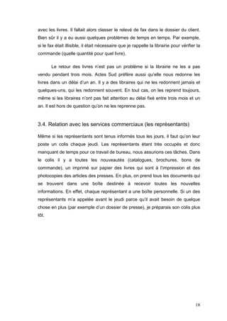 avec les livres. Il fallait alors classer le relevé de fax dans le dossier du client.
Bien sûr il y a eu aussi quelques problèmes de temps en temps. Par exemple,
si le fax était illisible, il était nécessaire que je rappelle la librairie pour vérifier la
commande (quelle quantité pour quel livre).

       Le retour des livres n’est pas un problème si la librairie ne les a pas
vendu pendant trois mois. Actes Sud préfère aussi qu’elle nous redonne les
livres dans un délai d’un an. Il y a des libraires qui ne les redonnent jamais et
quelques-uns, qui les redonnent souvent. En tout cas, on les reprend toujours,
même si les libraires n’ont pas fait attention au délai fixé entre trois mois et un
an. Il est hors de question qu’on ne les reprenne pas.



3.4. Relation avec les services commerciaux (les représentants)

Même si les représentants sont tenus informés tous les jours, il faut qu’on leur
poste un colis chaque jeudi. Les représentants étant très occupés et donc
manquant de temps pour ce travail de bureau, nous assurions ces tâches. Dans
le colis il y a toutes les nouveautés (catalogues, brochures, bons de
commande), un imprimé sur papier des livres qui sont à l’impression et des
photocopies des articles des presses. En plus, on prend tous les documents qui
se trouvent dans une boîte destinée à recevoir toutes les nouvelles
informations. En effet, chaque représentant a une boîte personnelle. Si un des
représentants m’a appelée avant le jeudi parce qu’il avait besoin de quelque
chose en plus (par exemple d’un dossier de presse), je préparais son colis plus
tôt.




                                                                                         18
 