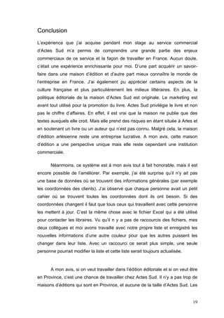 Conclusion
L’expérience que j’ai acquise pendant mon stage au service commercial
d’Actes Sud m’a permis de comprendre une grande partie des enjeux
commerciaux de ce service et la façon de travailler en France. Aucun doute,
c’était une expérience enrichissante pour moi. D’une part acquérir un savoir-
faire dans une maison d’édition et d’autre part mieux connaître le monde de
l’entreprise en France. J’ai également pu apprécier certains aspects de la
culture française et plus particulièrement les milieux littéraires. En plus, la
politique éditoriale de la maison d’Actes Sud est originale. Le marketing est
avant tout utilisé pour la promotion du livre. Actes Sud privilégie le livre et non
pas le chiffre d’affaires. En effet, il est vrai que la maison ne publie que des
textes auxquels elle croit. Mais elle prend des risques en étant située à Arles et
en soutenant un livre ou un auteur qui n’est pas connu. Malgré cela, la maison
d’édition arlésienne reste une entreprise lucrative. A mon avis, cette maison
d’édition a une perspective unique mais elle reste cependant une institution
commerciale.

       Néanmoins, ce système est à mon avis tout à fait honorable, mais il est
encore possible de l’améliorer. Par exemple, j’ai été surprise qu’il n’y ait pas
une base de données où se trouvent des informations générales (par exemple
les coordonnées des clients). J’ai observé que chaque personne avait un petit
cahier où se trouvent toutes les coordonnées dont ils ont besoin. Si des
coordonnées changent il faut que tous ceux qui travaillent avec cette personne
les mettent à jour. C’est la même chose avec le fichier Excel qui a été utilisé
pour contacter les libraires. Vu qu’il n y a pas de raccourcis des fichiers, mes
deux collègues et moi avons travaillé avec notre propre liste et enregistré les
nouvelles informations d’une autre couleur pour que les autres puissent les
changer dans leur liste. Avec un raccourci ce serait plus simple, une seule
personne pourrait modifier la liste et cette liste serait toujours actualisée.



       A mon avis, si on veut travailler dans l’édition éditoriale et si on veut être
en Province, c’est une chance de travailler chez Actes Sud. Il n’y a pas trop de
maisons d’éditions qui sont en Province, et aucune de la taille d’Actes Sud. Les


                                                                                  19
 