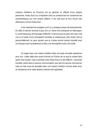 maisons d’éditions en Province ont en général un effectif d’une dizaine
personnes. Actes Sud a su s’implanter dans ce contexte tout en conservant les
caractéristiques qui l’ont rendue célèbre. Il est vital pour le livre d’avoir des
défenseurs comme Actes Sud.

      Il est important de souligner qu’il n’y a presque jamais de licenciements.
En effet, le dernier remonte à plus d’un an. Dans mon entreprise en Allemagne,
il y avait beaucoup de brassage d’effectifs. C’est pourquoi je peux dire que c’est
vrai si on parle d’une atmosphère familiale et chaleureuse chez Actes Sud et
personnellement, je peux ajouter que je n’avais encore jamais travaillé avec
une équipe aussi sympathique et dans une atmosphère aussi conviviale.




      Ce stage dans une maison d’édition était une toute nouvelle expérience
pour moi. J’étais déjà sûre avant d’arriver en France de ce que je voulais faire
après mes études, mais la période chez Actes Sud m’a fait réfléchir. J’aimerais
travailler plutôt dans le service communication que dans le service commercial,
mais j’ai très envie de travailler dans une maison d’édition comme Actes Sud,
où l’ambiance et le cadre étaient vraiment très agréables.




                                                                               20
 