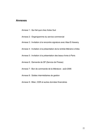 Annexes


   Annexe 1 : Qui fait quoi chez Actes Sud


   Annexe 2 : Organigramme du service commercial

   Annexe 3 : Invitation à la rencontre signature avec Alaa El Aswany


   Annexe 4 : Invitation à la présentation de la rentrée littéraire à Arles


   Annexe 5 : Invitation à la présentation des beaux livres à Paris


   Annexe 6 : Demande de SP (Service de Presse)


   Annexe 7 : Bon de commande de la littérature : août 2006


   Annexe 8 : Soldes intermédiaires de gestion


   Annexe 9 : Bilan, CDR et autres données financières




                                                                              22
 