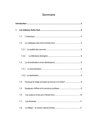 Sommaire


Introduction ...................................................................................................... 3


1     Les éditions Actes Sud............................................................................. 4


      1.1       L’historique....................................................................................... 4


      1.2       Le catalogue des livres d’Actes Sud................................................. 5


         1.2.1. La qualité des oeuvres ................................................................. 5


         1.2.2.        La littérature étrangère.............................................................. 6


      1.3.      La diversification et les distributeurs................................................. 6


         1.3.1. La diversification.......................................................................... 6


         1.3.2. La distribution ............................................................................... 8


      1.4.      Pourquoi le siège principal se trouve-t-il à Arles? ............................ 8


      1.5       Quelques chiffres et la structure juridique ........................................ 9


      1.6.       Les auteurs et les prix d’Actes Sud ............................................... 10


      1.7.       Les librairies .................................................................................. 11


      1.8.       Le Méjan - le centre culturel d’Arles .............................................. 11
 