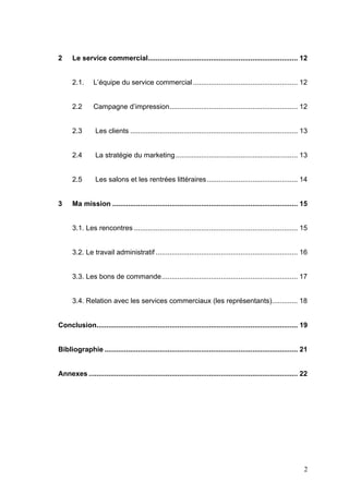 2     Le service commercial............................................................................ 12


      2.1.      L’équipe du service commercial ..................................................... 12


      2.2       Campagne d’impression................................................................. 12


      2.3        Les clients ..................................................................................... 13


      2.4        La stratégie du marketing.............................................................. 13


      2.5        Les salons et les rentrées littéraires .............................................. 14


3     Ma mission .............................................................................................. 15


      3.1. Les rencontres ................................................................................... 15


      3.2. Le travail administratif ........................................................................ 16


      3.3. Les bons de commande..................................................................... 17


      3.4. Relation avec les services commerciaux (les représentants)............. 18


Conclusion...................................................................................................... 19


Bibliographie .................................................................................................. 21


Annexes .......................................................................................................... 22




                                                                                                                   2
 