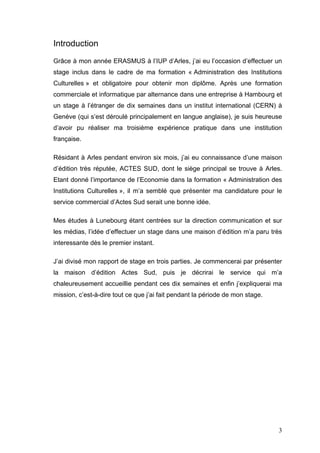 Introduction
Grâce à mon année ERASMUS à l’IUP d’Arles, j’ai eu l’occasion d’effectuer un
stage inclus dans le cadre de ma formation « Administration des Institutions
Culturelles » et obligatoire pour obtenir mon diplôme. Après une formation
commerciale et informatique par alternance dans une entreprise à Hambourg et
un stage à l’étranger de dix semaines dans un institut international (CERN) à
Genève (qui s’est déroulé principalement en langue anglaise), je suis heureuse
d’avoir pu réaliser ma troisième expérience pratique dans une institution
française.

Résidant à Arles pendant environ six mois, j’ai eu connaissance d’une maison
d’édition très réputée, ACTES SUD, dont le siège principal se trouve à Arles.
Etant donné l’importance de l’Economie dans la formation « Administration des
Institutions Culturelles », il m’a semblé que présenter ma candidature pour le
service commercial d’Actes Sud serait une bonne idée.

Mes études à Lunebourg étant centrées sur la direction communication et sur
les médias, l’idée d’effectuer un stage dans une maison d’édition m’a paru très
interessante dès le premier instant.

J’ai divisé mon rapport de stage en trois parties. Je commencerai par présenter
la maison d’édition Actes Sud, puis je décrirai le service qui m’a
chaleureusement accueillie pendant ces dix semaines et enfin j’expliquerai ma
mission, c’est-à-dire tout ce que j’ai fait pendant la période de mon stage.




                                                                               3
 