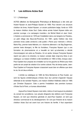 1      Les éditions Actes Sud

1.1 L’historique

ACTES (Ateliers de Cartographie Thématique et Statistique) a été créé par
Hubert Nyssen et Jean-Philippe Gautier en 1969. Pour devenir une structure
d’édition de livres, Hubert Nyssen, un ancien publicitaire belge, fonde en 1978
la maison d’édition Actes Sud. Cette même année Hubert Nyssen édite son
premier ouvrage « La campagne inventée » de Michel Marié et Jean Viard.
L’histoire a commencé en 1978 par l’installation dans une bergerie du Paradou,
un petit village des Baux-de-Provence. En 1981, après l’édition des trois
premiers livres (cette année-là a été publié « Pierre pour mémoire » d'Anne-
Marie Roy, premier texte littéraire, et « Automne allemand » de Stig Dagerman,
premier texte étranger), la fille du fondateur, Françoise Nyssen (qui a une
formation de pharmacienne et a travaillé en tant qu’urbaniste) a décidé
d’accompagner son père au Paradou. Un an après, lorsque Françoise Nyssen
rejoint son père à la direction, la maison compte déjà vingt-cinq titres à son
catalogue. La maison d’édition a été transférée en 1983 à Arles, lorsque Jean-
Paul Capitani leur propose de s’installer sur la rive gauche du Rhône pour faire
partie de son projet de création d’un centre culturel. Peu de temps après, Jean-
Paul Capitani et Françoise Nyssen s’associent aussi bien en affaires que dans
la vie. Ils ont deux enfants.

       L’entrée au catalogue en 1985 de Nina Berberova et Paul Auster, qui
sont les figures emblématiques d’Actes Sud, leur permet d’agrandir l’équipe
éditoriale et de racheter Papiers, une maison d’édition théâtrale créée en 1985
par Christian Dupeyron. Cela a permis l’installation des premiers bureaux
d’Actes Sud à Paris, un bureau décentralisé.

       Aujourd’hui Hubert Nyssen s’est retiré, même s’il est toujours le président
du conseil de surveillance. Les actuels dirigeants des éditions sont Françoise
Nyssen, en tant que directrice générale et Jean-Paul Capitani, en tant que
directeur commercial et du développement. On voit que l’histoire de la maison
d’édition Actes Sud est avant tout une histoire de famille. Il faut cependant



                                                                                4
 