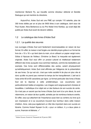 mentionner Bertand Py, qui travaille comme directeur éditorial et Danièle
Dastugue qui est membre du directoire.

           Aujourd’hui, Actes Sud est une PME qui compte 110 salariés, plus de
350 livres édités par an et plus de 5400 titres à son catalogue, dont ceux de
Paul Auster, Nina Berberova ou du Prix Nobel Imre Kertész, qui avait déjà été
publié par Actes Sud avant de devenir célèbre.



1.2         Le catalogue des livres d’Actes Sud

1.2.1. La qualité des oeuvres

Les ouvrages d’Actes Sud sont facilement reconnaissables en raison de leur
format. En effet, la maison s’est forgée une identité propre grâce à un format de
livre de « 10 x 18 » qui tient dans la main, et en utilisant un papier vergé ivoire.
Grâce à l’épouse de l’éditeur, Christine Le Bœuf, la maquette est également
originale. Actes Sud veut offrir un produit culturel et intellectuel totalement
différent des livres auxquels nous sommes habitués, comme les bestsellers par
exemple. Ces livres sont différenciables des autres, autant physiquement
qu’esthétiquement. Actes Sud s’est affirmée par l’élégance de la présentation
de ses livres. Ce qui est sûr, c’est que notre société lit de plus en plus vite et
donc qu’elle ne prend pas vraiment le temps de lire tranquillement. L’œil est à
l’aise entre 60 et 80 caractères par ligne. Le format particulier des livres d’Actes
Sud       est    la    réponse       à   cette     problématique.   Les   couvertures   sont
particulièrement belles et soignées. Les images sont soigneusement choisies et
travaillées. L’esthétique d’un objet est un des facteurs de son succès de vente.
Ce n’est pas un secret que les livres d’Actes Sud sont d’un prix élevé, ils sont
néanmoins, en raison de leur qualité, achetés par de nombreux lecteurs avertis.
En effet, ceux qui attachent de l’importance aussi bien au contenu du livre qu’à
son impression et à sa couverture trouvent leur bonheur dans cette maison
d’édition. Ainsi, cela joue également un rôle très important dans son succès en
librairie. Comme Hubert Nyssen l’a dit, « pour un éditeur, il y a deux plans à
suivre, financier et littéraire. »1


1
    Hubert Nyssen, Extrait de l’Humanité du 29 janvier 2002.


                                                                                          5
 