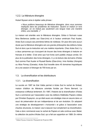 1.2.2. La littérature étrangère
Hubert Nyssen aime à répèter cette phrase :

           « Nous publions beaucoup de littérature étrangère, donc nous sommes
           impliqués dans les problèmes de traduction. Quand on traduit un livre
           étranger, on ne traduit pas seulement une langue mais une manière
           d’être, une mentalité. »2

La maison est orientée vers la littérature étrangère. Grâce à l’écrivain russe
Nina Berberova (exilée aux Etas-Unis) et à l’auteur américain Paul Auster,
Actes Sud a acquis ses premières lettres de noblesse. On peut dire sans aucun
doute que la littérature étrangère est une grande philosophie des éditions Actes
Sud et donc que la traduction est une matière importante. Chez Actes Sud, il y
a deux personnes qui s’occupent de trouver des livres étrangers à traduire en
francais et à éditer. C’est ainsi que huit livres sont publiés chaque année. En
plus de la publication des livres étrangers, il y a la lecture des écrivains d’Actes
Sud comme Paul Auster et Russell Banks (Etas-Unis), Imre Kertész (Hongrie)
ou Alice Ferney (Canada). Actes Sud travaille dans 45 domaines linguistiques
et a une cession à l’étranger de 700 livres par an.



1.3. La diversification et les distributeurs

1.3.1. La diversification
Le succès en 1997 de Zoé Valda permet à Actes Sud le rachat de Sinbad,
maison d’édition de littérature orientale fondée par Pierre Bernard. La
croissance s’effectue lentement. En 1987, l’histoire de la diversification d’Actes
Sud a commencé par l’association avec les éditions théâtrales Papiers créées
par Christian Dupeyron, ce qui était aussi une stratégie mise en oeuvre dans un
souci de préservation de son indépendance et de son évolution. En adoptant
une stratégie de développement « horizontal » et grâce à l’association avec
d’autres structures, la maison veut s’assurer tout simplement sa diversification.
Cela a donc commencé avec le rachat de Papiers et cela continue avec Babel,
la collection de poche d’Actes Sud, qui a fait son apparition en 1989. En même

2
    Hubert Nyssen, Extrait de l’Humanité du 29 janvier 2002.


                                                                                  6
 