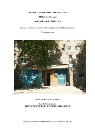 Université François Rabelais – TOURS – France

                   UFR Lettres et Langues

               Année universitaire 2009 – 2010


Доклад об обмене с Самарским Государственным Педагогическим

                       Университетом




                Представляет Полин Бовилье

                 Pour l’obtention de la
     LICENCE LANGUES ETRANGERES APPLIQUEES




   Продолжительность стажировки с 10/03/2010 до 10/06/2010
                                                              1
 