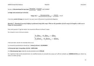 AMMOUR Badr/SECK Babacar FIN2/EFA 2012/2013
11
De plus, la $DurationSwap7ans (per bps)= = = 667,5938967
Le hedge ratio est donné par la formule :
Hedge ratio = - = - = -55,47.
Il faut donc vendre 56 Swaps de maturité 7 ans pour couvrir efficacement le portefeuille obligataire.
Question 5 : Duration/Convexity hedging is performed using both swaps. What are the quantities of each swap to be bought or sold so as to
hedge the bond portfolio?
Dans cette question il s’agit de réaliser une couverture efficace en utilisant 2 swaps.
On a d’après le cours la formule suivante :
Il faut aussi donc calculer les convexités dans ce cas.
La convexité du portefeuille est donnée par : Convp=∑ = 53,59528924
La $Convp (per bps)= Convp×MVp× (0.01%)= 349975,9465
Et la $Durationp (per bps) a déjà été calculée précédemment= 37033,90
On a également déjà calculé précedemment, les modified duration et convexités des swaps qu’il suffit de multiplier par 1000000×(0.01%) pour obtenir les
valeurs en dollars per bps.





P2S21S1
P2S21S1
Conv$Conv$hConv$h
Dur$Dur$hDur$h
 