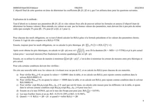 AMMOUR Badr/SECK Babacar FIN2/EFA 2012/2013
4
L’objectif final de cette question est donc de déterminer les coefficients β0, β1, β2 et τ, que l’on utilisera donc pour les questions suivantes.
Explication de la méthode :
Tout d’abord on va donner aux paramètres β0, β1, β2 et τ des valeurs fixes afin de pouvoir utiliser les formules en annexe (l’objectif étant de
déterminer les bonnes valeurs). Bien entendu ces valeurs ne sont pas les bonnes valeurs des paramètres, mais doivent être à peu près du même
ordre (par exemple 3% pour β0, -3% pour β1 et β2, et 1 pour τ).
Pour chacune des neufs obligations, on va tout d’abord calculer les R(0,t) grâce à la formule précédente et les valeurs des paramètres choisis.
Comme il s’agit de zéro coupons on a R(0,t)=YTM.
Ensuite, toujours pour les neufs obligations, on va calculer le prix théorique ̂ = ( )
Après avoir obtenu les prix théoriques, on calcule wi ( ̂ –pi) avec wi= avec Di la duration (Di = -MDi × (1+YTM)) et pi le prix actuel
(clean price + acccrued interests).Puis finalement la somme quadratique des wi ( ̂ –pi).
Ensuite, on va utiliser le solveur de manière à minimiser ̂ – 2
, c’est-à-dire à minimiser les erreurs de mesures entre prix théorique et
prix actuel.
Pour cela certaine conditions doivent être vérifiées :
On crée une nouvelle table avec les valeurs de t évoluant avec un pas de 0.2, et on calcule les R(0,t) pour chacune de ces maturités.
a) Pour vérifier R(tmin)>0, on ajoute la valeur t = 0,00001 dans la table, et on calcule son R(0,t), puis rajoute comme condition dans le
solveur R(0;0.00001)>0.
b) Pour vérifier R(tmax)>0, on ajoute la valeur t = 10000 dans la table, et on calcule son R(0,t), puis rajoute comme condition dans le solveur
R(0;10000)>0.
c) Pour vérifier exp(-R(tk)tk)-exp(-R(tk+1)tk+1)>0 quel que soit tk<tmax, on calcule cette mesure pour les différents t de la table, et ajoute
dans le solveur comme condition exp(-R(tk)tk)-exp(-R(tk+1)tk+1)>0 pour tous les t
d) Ensuite on a le taux EONIA, qui est le taux des Swaps jour pour jour, R(0, ) = 0.074%
e) Les taux Euribor 3mois et un an, R(0 ; 0.25)=0.120% et R(0 ;1)=0.586%.
f) Quand t => 0 R(0,t) => β0 + β1 et quand t=>infini R(0,t) => β0
 