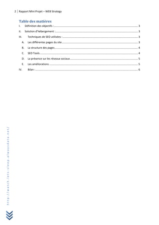 2 Rapport Mini Projet – WEB Strategy
http://watch.lets-sleep.alwaysdata.net/
Table des matières
I. Définition des objectifs :.................................................................................................................. 3
II. Solution d’hébergement :................................................................................................................ 3
III. Techniques de SEO utilisées :...................................................................................................... 3
A. Les différentes pages du site....................................................................................................... 3
B. La structure des pages................................................................................................................. 4
C. SEO Tools..................................................................................................................................... 4
D. La présence sur les réseaux sociaux............................................................................................ 5
E. Les améliorations ........................................................................................................................ 5
IV. Bilan :........................................................................................................................................... 6
 