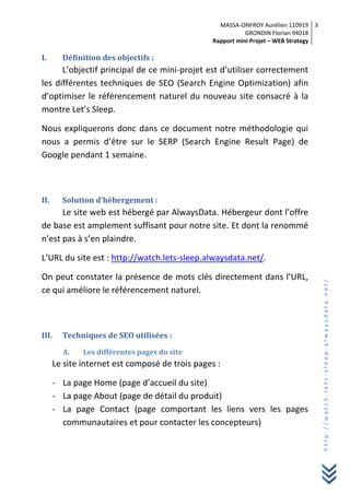 MASSA-ONFROY Aurélien 110919
GRONDIN Florian 94018
Rapport mini Projet – WEB Strategy
3
http://watch.lets-sleep.alwaysdata.net/
I. Définition des objectifs :
L’objectif principal de ce mini-projet est d’utiliser correctement
les différentes techniques de SEO (Search Engine Optimization) afin
d’optimiser le référencement naturel du nouveau site consacré à la
montre Let’s Sleep.
Nous expliquerons donc dans ce document notre méthodologie qui
nous a permis d’être sur le SERP (Search Engine Result Page) de
Google pendant 1 semaine.
II. Solution d’hébergement :
Le site web est hébergé par AlwaysData. Hébergeur dont l’offre
de base est amplement suffisant pour notre site. Et dont la renommé
n’est pas à s’en plaindre.
L’URL du site est : http://watch.lets-sleep.alwaysdata.net/.
On peut constater la présence de mots clés directement dans l’URL,
ce qui améliore le référencement naturel.
III. Techniques de SEO utilisées :
A. Les différentes pages du site
Le site internet est composé de trois pages :
- La page Home (page d’accueil du site)
- La page About (page de détail du produit)
- La page Contact (page comportant les liens vers les pages
communautaires et pour contacter les concepteurs)
 
