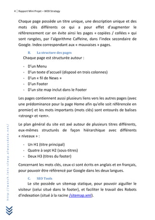 4 Rapport Mini Projet – WEB Strategy
http://watch.lets-sleep.alwaysdata.net/
Chaque page possède un titre unique, une description unique et des
mots clés différents ce qui a pour effet d’augmenter le
référencement car on évite ainsi les pages « copiées / collées » qui
sont rangées, par l’algorithme Caffeine, dans l’index secondaire de
Google. Index correspondant aux « mauvaises » pages.
B. La structure des pages
Chaque page est structurée autour :
- D’un Menu
- D’un texte d’accueil (disposé en trois colonnes)
- D’un « fil de News »
- D’un Footer
- D’un site map inclut dans le Footer
Les pages contiennent aussi plusieurs liens vers les autres pages (avec
une prédominance pour la page Home afin qu'elle soit référencée en
premier) et les mots importants (mots clés) sont entourés de balises
<strong> et <em>.
Le plan général du site est axé autour de plusieurs titres différents,
eux-mêmes structurés de façon hiérarchique avec différents
« niveaux » :
- Un H1 (titre principal)
- Quatre à sept H2 (sous-titres)
- Deux H3 (titres du footer)
Concernant les mots clés, ceux-ci sont écrits en anglais et en français,
pour pouvoir être référencé par Google dans les deux langues.
C. SEO Tools
Le site possède un sitemap statique, pour pouvoir aiguiller le
visiteur (celui situé dans le footer), et faciliter le travail des Robots
d'indexation (situé à la racine /sitemap.xml).
 