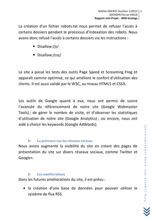 MASSA-ONFROY Aurélien 110919
GRONDIN Florian 94018
Rapport mini Projet – WEB Strategy
5
http://watch.lets-sleep.alwaysdata.net/
La création d'un fichier robots.txt nous permet de refuser l'accès à
certains dossiers pendant le processus d'indexation des robots. Nous
avons donc refusé l'accès à certains dossiers via les instructions :
 Disallow:/js/
 Disallow:/css/
Le site a passé les tests des outils Page Speed et Screaming Frog et
apparaît comme optimisé, ce qui améliore le confort d'utilisation des
clients. Il est aussi validé par le W3C, au niveau HTML5 et CSS3.
Les outils de Google quand à eux, nous ont permis de suivre
l’avancée du référencement de notre site (Google Webmaster
Tools) ; de gérer le nombre de visite, et d’observer les statistiques
d’utilisation de notre site (Google Analytics) ; où encore, nous ont
aidé à choisir les keywords (Google AdWords).
D. La présence sur les réseaux sociaux
Nous avons augmenté la visibilité du site en créant des pages de
présentation du site sur divers réseaux sociaux, comme Twitter et
Google+.
E. Les améliorations
Dans les futures améliorations du site, il est prévu :
la création d'une base de données pour pouvoir utiliser le
système de flux RSS.
 