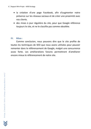 6 Rapport Mini Projet – WEB Strategy
http://watch.lets-sleep.alwaysdata.net/
la création d’une page Facebook, afin d'augmenter notre
présence sur les réseaux sociaux et de créer une proximité avec
nos clients.
des mises à jour régulière du site, pour que Google référence
toujours le site, et ne le classifie pas comme obsolète.
IV. Bilan :
Comme conclusion, nous pouvons dire que le site profite de
toutes les techniques de SEO que nous avons utilisées pour pouvoir
remonter dans le référencement de Google, malgré une concurrence
assez forte. Les améliorations futures permettront d'améliorer
encore mieux le référencement de notre site.
 