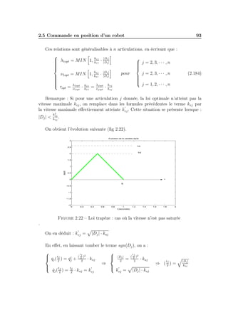2.5 Commande en position d’un robot

93

Ces relations sont généralisables à n articulations, en écrivant que :

k

 λ1opt = MIN 1, kvj · |D1||

|Dj
v1
 j = 2, 3, · · · , n









kaj |D1 |
j = 2, 3, · · · , n
pour
ν
= MIN 1, ka1 · |Dj |

 1opt









j = 1, 2, · · · , n
λjopt kvj
λ1opt kv1

τopt = ν1opt · ka1 = νjopt · kaj

(2.184)

Remarque : Si pour une articulation j donnée, la loi optimale n’atteint pas la
vitesse maximale kvj , on remplace dans les formules précédentes le terme kvj par
′
la vitesse maximale eﬀectivement atteinte kvj . Cette situation se présente lorsque :
|Dj | <

2
kvj
.
kaj

On obtient l’évolution suivante (ﬁg 2.22).
Evolution de la variable dq/dt
3
kvj

2.5

kvj’

2

1.5

dq/dt

1

0.5
t

0
tfj
−0.5

−1

−1.5

−2

0

0.2

0.4

0.6

0.8

1
t (secondes)

1.2

1.4

1.6

1.8

2

Figure 2.22 – Loi trapèze : cas où la vitesse n’est pas saturée
.
′

On en déduit : kvj =

|Dj | · kaj

En eﬀet, en laissant tomber le terme sgn(Dj ), on a :

 q ( tf ) = q i +
 j 2
j



t

qj ( 2 ) =
˙ f

tf
2

(

tf
2

2

)2

· kaj
′

· kaj = kvj

⇒







|Dj |
2
′

=

kvj =

(

tf 2
)
2

2

· kaj

|Dj | · kaj

t

f
⇒ (2)=

|Dj |
kaj

 